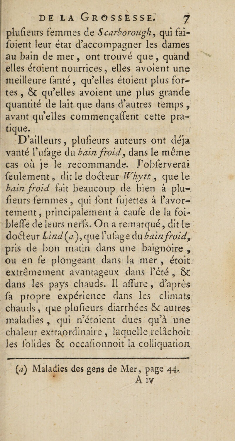 plufieurs femmes de Scarborough, qui fai- foient leur état d’accompagner les dames au bain de mer , ont trouvé que , quand elles étoient nourrices, elles avoient une meilleure fauté, qu’elles étoient plus for¬ tes , & qu’elles avoient une plus grande quantité de lait que dans d’autres temps , avant qu’elles commenqaflfent cette pra¬ tique. D’ailleurs, plufieurs auteurs ont déjà vanté l’ufage du bain froid, dans le même cas où je le recommande. J’obferverai feulement, dit le doéf eur Why te, que le bain froid fait beaucoup de bien à plu-, fieurs femmes , qui font fujettes à l’avor¬ tement, principalement à caufe de la foi- blefïe de leurs nerfs. On a remarqué, dit le doéleur Lind(a), que l’ufage du bainfroid9 pris de bon matin dans une baignoire 9 ou en fe plongeant dans la mer , étoit extrêmement avantageux dans l’été , 5c dans les pays chauds. Il afTure , d’après fa propre expérience dans les climats chauds, que pluheurs diarrhées & autres maladies , qui n’étoient dues qu’à une chaleur extraordinaire , laquelle relâchoit les folides 5c occafionnoit la colliquation (a) Maladies des gens de Mer, page 44* A iv