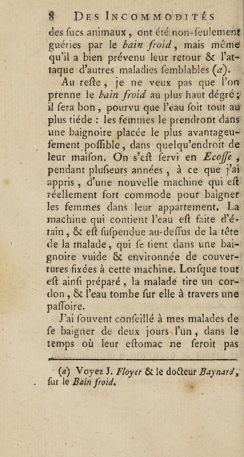 des fucs animaux , cnî été non-feulement guéries par ie bain froid, mais meme qu’il a bien prévenu leur retour & l’at¬ taque d’autres maladies femblables (’a). Au refte , je ne veux pas que l’on prenne le bain froid au plus haut dégré ; il fera bon, pourvu que l’eau foit tout au plus tiède : les femmes le prendront dans une baignoire placée le plus avantageu- fement poftible, dans quelqu’endroit de leur maifon. On s’eft fervi en Ecoffe , pendant plufteurs années , à ce que j’ai appris , d’une nouvelle machine qui eft réellement fort commode pouf baigner les femmes dans leur appartement. La machine qui contient l’eau eft faite d’é¬ tain, Sc eft fufpendue au-de (Tus de la tête de la malade, qui fe tient clans une bai¬ gnoire vuide & environnée de couver¬ tures fixées à cette machine. Lorfque tout eft ainfi préparé , la malade tire un cor¬ don , & l’eau tombe fur elle à travers une paffoire. J’ai fou vent confeillé à mes malades de fe baigner de deux jours l’un, dans le temps où leur eftomac ne feroit pas (d) Voyez J. Floyer & le do&eur Baynard, fur le Bain froid.