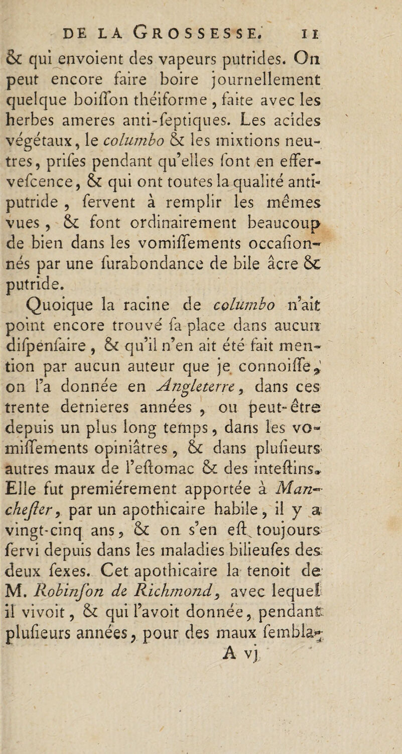 & qui envoient des vapeurs putrides. On peut encore faire boire journellement quelque boilfon théiforme , faite avec les herbes ameres anti-feptiques. Les acides végétaux, le columbo & les mixtions neu¬ tres, prifes pendant qu’elles font en effer- vefcence, 6c qui ont toutes la qualité anti¬ putride , fervent à remplir les mêmes vues , 6c font ordinairement beaucoup de bien dans les vomilïements occafion- nés par une furabondance de bile âcre 6c putride. Quoique la racine de columbo n’ait point encore trouvé fa place dans aucun difpenfaire , 6c qu’il n’en ait été fait men¬ tion par aucun auteur que je cormoiffe* on l’a donnée en Angleterre, dans ces trente dernieres années , ou peut** être depuis un plus long temps, dans les vo- miffements opiniâtres, 6c dans plusieurs autres maux de l’eftomac & des inteftins* Elle fut premièrement apportée à Man~ chejler, par un apothicaire habile, il y a vingt-cinq ans, 6c on s’en eft^ toujours fervi depuis dans les maladies bilieufes des. deux fexes. Cet apothicaire la tenoit de M. Robinfon de Richmond, avec lequel il vivoit, 6c qui l’avoit donnée, pendant: plufieurs années, pour des maux fembla^