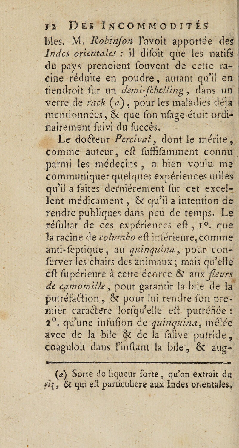 blés. M. Robinfon l’avoit apportée des Indes orientales : il difoit que les natifs du pays prenoient fouvent de cette ra¬ cine réduite en poudre, autant qu’il en tiendroit fur un demi-fcheU.ing, dans un verre de rack (#) , pour les maladies déjà mentionnées, & que fon ufage étoit ordi¬ nairement fuivi du fuccès. Le doéleur Perchai, dont le mérite, comme auteur, efl fuffîfamment connu parmi les médecins , a bien voulu me communiquer quelques expériences utiles qu’il a faites dernièrement fur cet excel¬ lent médicament, & qu’il a intention de rendre publiques dans peu de temps. Le réfultat de ces expériences eft , i°. que la racine de columbo eft inférieure,comme anti-feptique, au quinquina, pour con- ferver les chairs des animaux ; mais qu’elle eü fupérieure à cette écorce ÔC aux jleurs de camomille, pour garantir la bile de la putréfaéfion , & pour lui rendre fon pre- înier caraétere îorfqu’eîie ell putréfiée : 2°. qu’une infufion de quinquina, mêlée avec de la bile & de la falive putride, coaguloit dans l’inftant la bile, & aug- (æ) Sorte de liqueur forte, qu’on extrait du f*{9 & qui efl particulière aux Indes orientales*