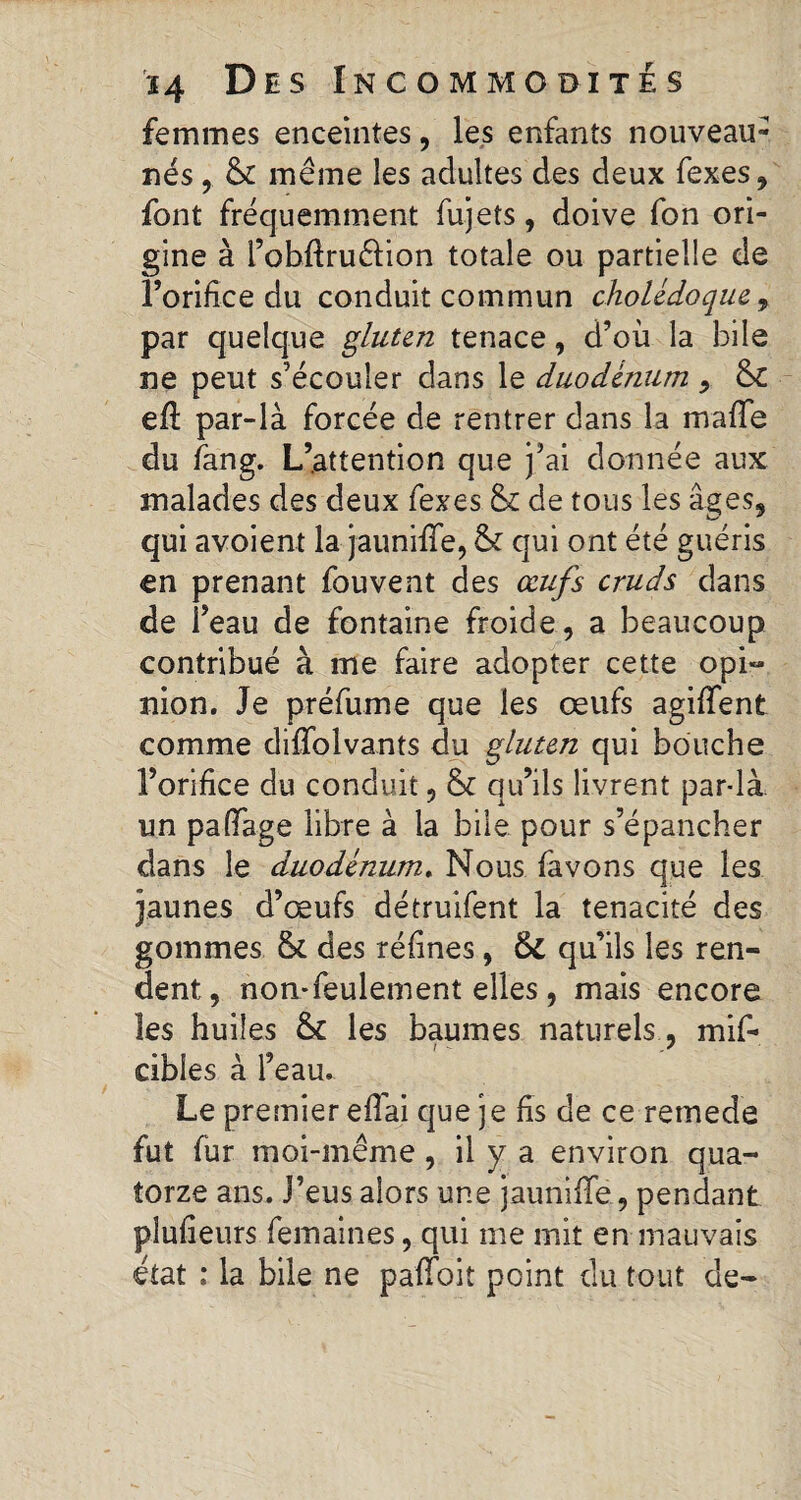 femmes enceintes, les enfants nouveau- nés , & même les adultes des deux fexes, font fréquemment fujets, doive fon ori¬ gine à fobftruêlion totale ou partielle de l’orifice du conduit commun cholédoque 9 par quelque gluten tenace, d’où la bile ne peut s’écouler dans le duodénum 9 &C eft par-là forcée de rentrer dans la malle du fang. L’attention que j’ai donnée aux malades des deux fexes & de tous les âges, qui avoient la jauniffe, & qui ont été guéris en prenant fou vent des œufs cruds dans de l’eau de fontaine froide, a beaucoup contribué à me faire adopter cette opi¬ nion. Je préfume que les œufs agiffent comme difîblvants du gluten qui bouche l’orifice du conduit, & qu’ils livrent par-là. un pafïage libre à la bile pour s’épancher dans le duodénum. Nous favons que les jaunes d’œufs détruifent la ténacité des gommes & des réfines, 6c qu’ils les ren¬ dent, non-feulement elles, mais encore les huiles & les baumes naturels , mif- cibles à l’eau. Le premier eflai que je fis de ce remede fut fur moi-même , il y a environ qua¬ torze ans. J’eus alors une jauniffe, pendant plufieurs femaines, qui me mit en mauvais état : la bile ne paffoit point du tout de-