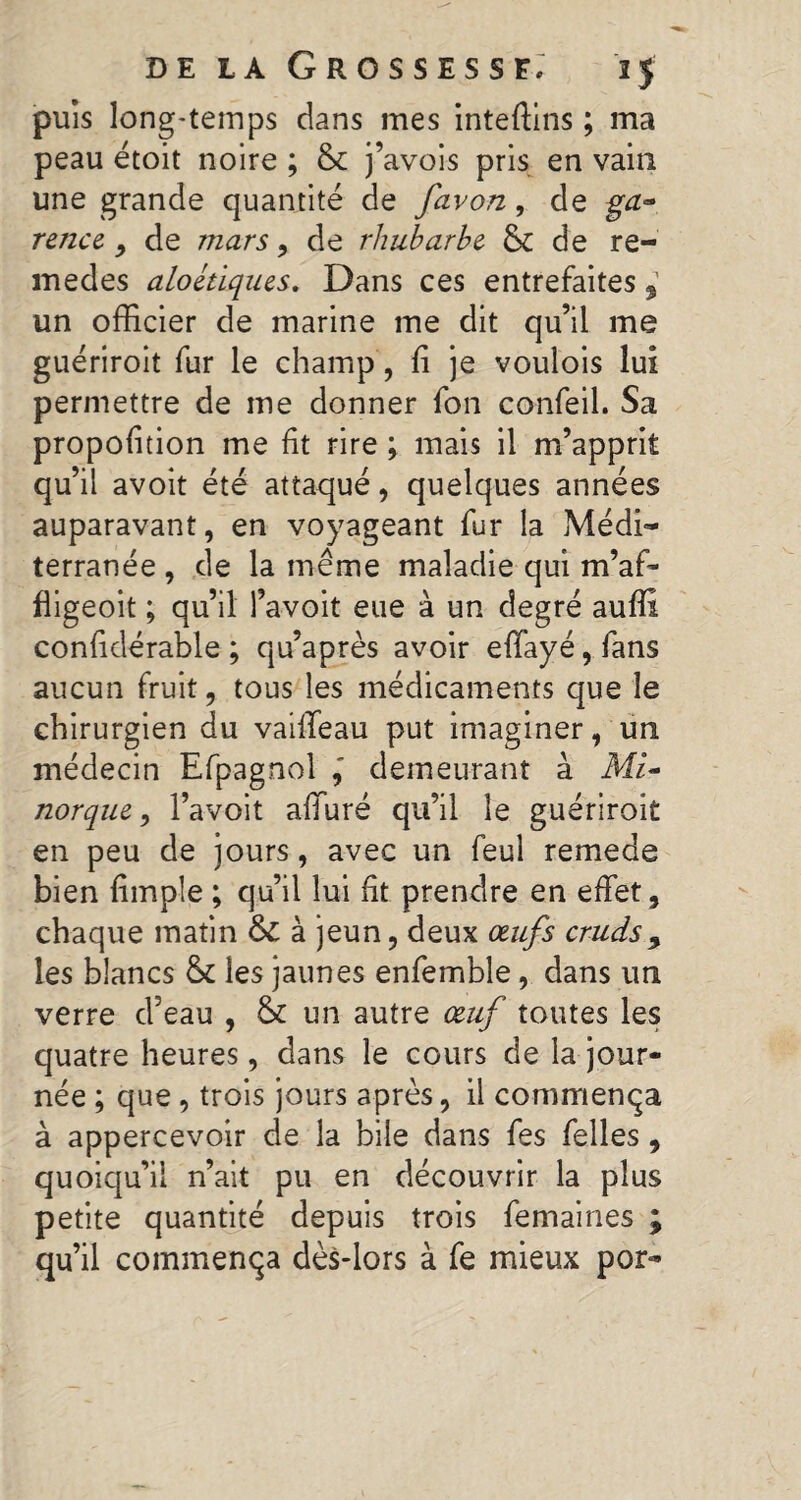 puis long-temps dans mes intefiins ; ma peau étoit noire ; 8c j’avois pris en vain une grande quantité de favon, de ■ga» rence 9 de mars y de rhubarbe 8c de re- medes aloétiques. Dans ces entrefaites un officier de marine me dit qu’il me guériroit fur le champ, fi je voulois lui permettre de me donner fon confeil. Sa propofition me fit rire ; mais il m’apprit qu’il avoit été attaqué, quelques années auparavant, en voyageant fur la Médi¬ terranée , de la même maladie qui m’af- fligeoit ; qu’il l’avoit eue à un degré auffi confidérable ; qu’après avoir effayé, fans aucun fruit, tous les médicaments que le chirurgien du vailTeau put imaginer, un médecin Efpagnol demeurant à MU norque y l’avoit affiné qu’il le guériroit en peu de jours, avec un feui remede bien fimple ; qu’il lui fit prendre en effet, chaque matin &C à jeun, deux œufs cruds> les blancs 8c les jaunes enfemble, dans un verre d’eau , 8c un autre œuf toutes les quatre heures, dans le cours de la jour¬ née ; que, trois jours après, il commença à appercevoir de la bile dans fes felles , quoiqu’il n’ait pu en découvrir la plus petite quantité depuis trois femaines ; qu’il commença dès-lors à fe mieux por-