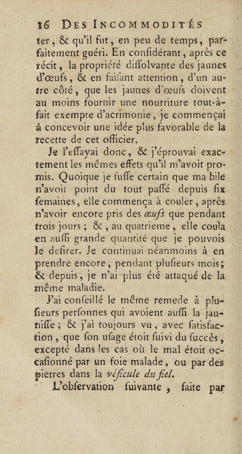 ter, & qu’il fut, en peu de temps, par¬ faitement guéri. En conlidérant, après ce ïécit, la propriété dillolvante des jaunes d’œufs, & en faifant attention, d’un au¬ tre côté, que les jaunes d'œufs doivent au moins fournir une nourriture tout-à» fait exempte d’acrimonie, je commençai à concevoir une idée plus favorable de la recette de cet officier. Je l’effayai donc, & j’éprouvai exac¬ tement les mêmes effets qu’il m’avoit pro¬ mis. Quoique je fuffe certain que ma bile n’avoù point du tout paffé depuis fix femaines, elle commença à couler , après n’avoir encore pris des œufs que pendant trois jours ; & , au quatrième , elle coula en audi grande quantité que je pouvois le defirer, le continuai néanmoins à en prendre encore, pendant plufieurs mois; & depuis, je n’ai plus été attaqué de îa même maladie. J’ai confeiilé le même remede à pki- {leurs perfonnes qui avoient aufli la jau- nilTe ; & j’ai toujours vu , avec fatisfac- tion , que fon ufage étoit fuivi du fuccès , excepté dans les cas où le mal étoit oc- calionné par un foie malade, ou par des pierres dans ia vèjicule du fiel, L’obfervation fuivante , faite par