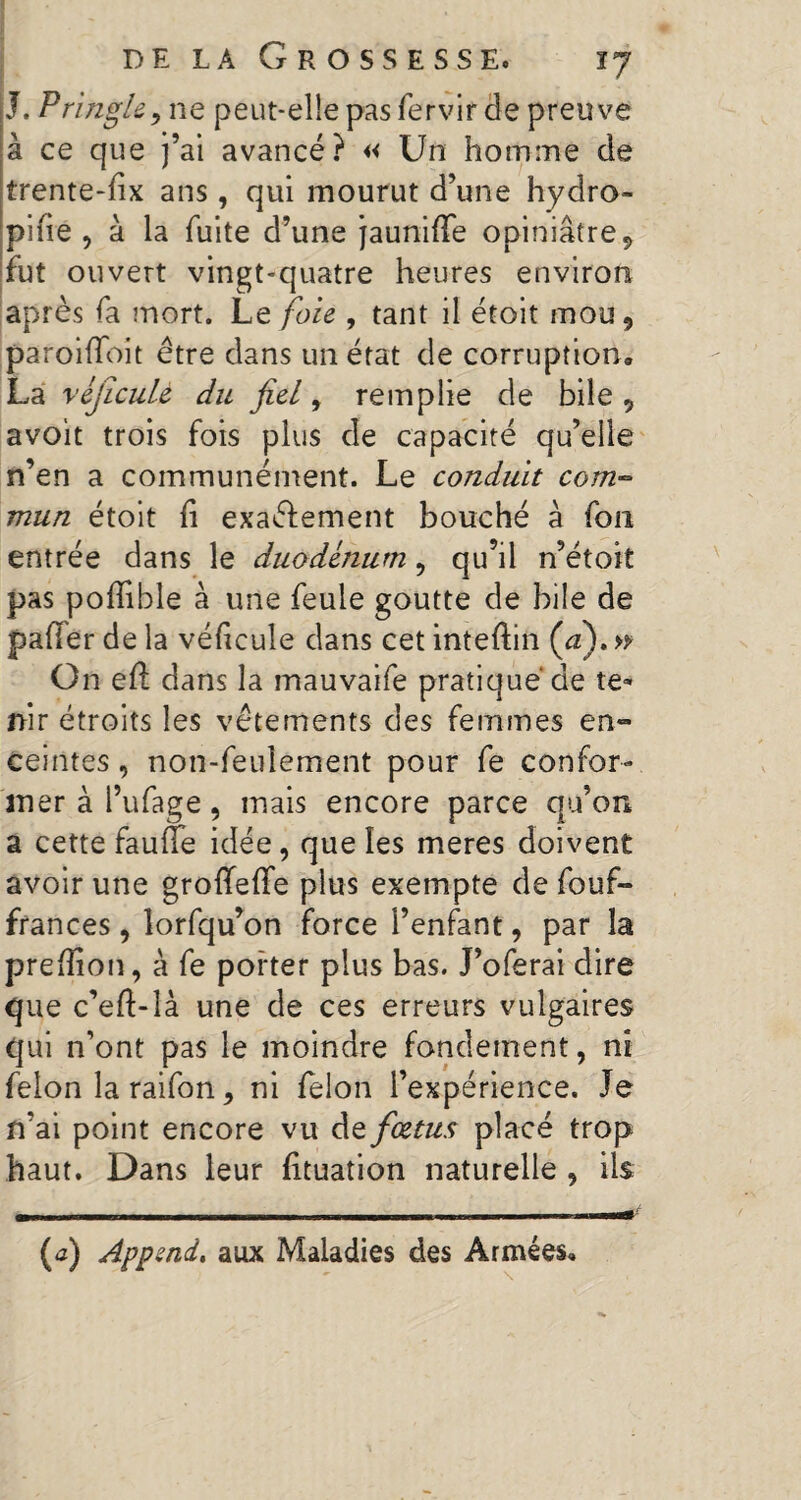 J, Pringle, ne peut-elle pas fervir de preuve à ce que j’ai avancé? « Un homme de trente-fix ans, qui mourut d’une hydro- pi fie , à la fuite d’une jauniffe opiniâtre 9 fut ouvert vingt-quatre heures environ après fa mort. Le foie , tant il étoit mou, paroifioit être dans un état de corruption» La véjicuU du fiel, remplie de bile, avoit trois fois plus de capacité qu’elle n’en a communément. Le conduit com~ mun étoit fi exaélement bouché à fou entrée dans le duodénum, qu’il n’étoit pas poflible à une feule goutte de bile de palier de la véficule dans cet inteftin Ça). » On efl dans la mauvaife pratiqué de te¬ nir étroits les vêtements des femmes en¬ ceintes , non-feulement pour fe confor¬ mer à l’ufage, mais encore parce qu’on a cette faufte idée, que les meres doivent avoir une groffeffe plus exempte de fouf- frances, lorfqu’on force l’enfant, par la prefiion, à fe porter plus bas. J’oferai dire que c’eft-îà une de ces erreurs vulgaires qui n’ont pas le moindre fondement, ni félon la raifon, ni felon l’expérience. Je n’ai point encore vu de fiœtus placé trop haut. Dans leur fituation naturelle , ils (<3) Append, aux Maladies des Armées»