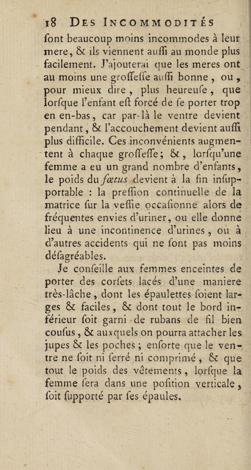 font beaucoup moins incommodes à leur mere, Sc ils viennent auîTi au monde plus - facilement. l’ajouterai que les meres ont au moins une groffefle auffi bonne , ou , pour mieux dire , plus heureufe , que lorfque l’enfant eft forcé de fe porter trop en en-bas, car par-là le ventre devient pendant, &£ l’accouchement devient auffi plus difficile. Ces inconvénients augmen¬ tent à chaque groffieffie; & , lorfqu’une femme a eu un grand nombre d’enfants, le poids du fœtus devient à la fin infup- portabîe : la preffion continuelle de la matrice fur la veffie occafionne alors de fréquentes envies d’uriner, ou elle donne lieu à une incontinence d’urines, ou à d’autres accidents qui ne font pas moins défagréabîes. Je confeiile aux femmes enceintes de porter des corfets lacés d’une maniéré très-lâche, dont les épaulettes foient lar¬ ges 5c faciles, 8c dont tout le bord in¬ férieur foit garni de rubans de fil bien coufus , 8c auxquels on pourra attacher les jupes 8c les poches ; enforte que le ven¬ tre ne foit ni ferré ni comprimé , 8c que tout le poids des vêtements , lorfque la femme fera dans une pofition verticale 3 foit fupporté par fes épaules.