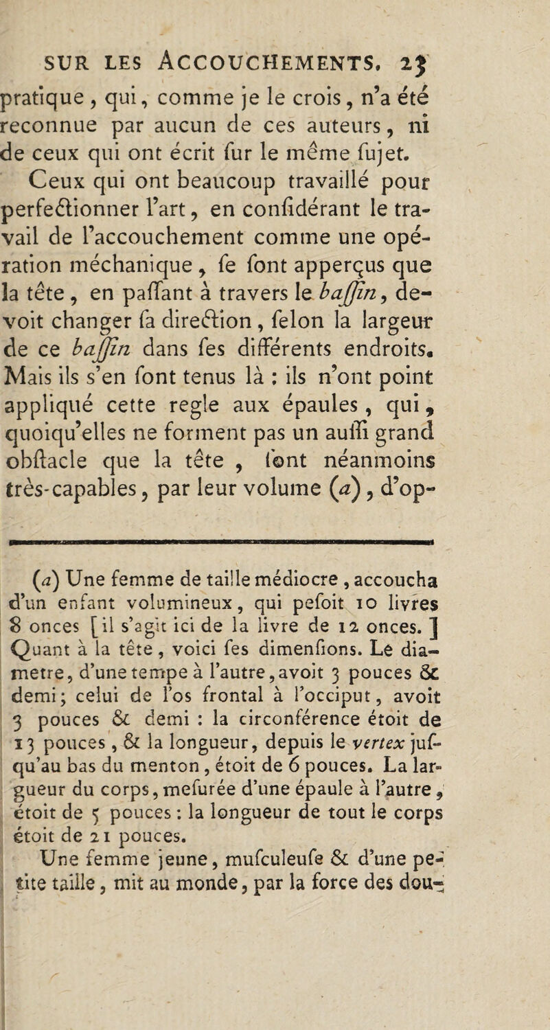 pratique , qui, comme je le crois, n’a été reconnue par aucun de ces auteurs, ni de ceux qui ont écrit fur le même fujet. Ceux qui ont beaucoup travaiilé pour perfectionner l’art, en confidérant le tra¬ vail de l’accouchement comme une opé¬ ration méchanique y fe font apperçus que la tête , en paffant à travers le baffin, de- voit changer fa direction , felon la largeur de ce bajjîn dans fes différents endroits. Mais ils s’en font tenus là : ils n’ont point appliqué cette regie aux épaules, qui, quoiqu’elles ne forment pas un auffi grand obftacle que la tête , font néanmoins très-capables, par leur volume (a), d’op- (,2) Une femme de taille médiocre , accoucha d’un enfant volumineux, qui pefoit io livres S onces [il s’agit ici de la livre de 12 onces. ] Quant à la tête, voici fes dimenfions. Le dia¬ mètre, d’une tempe à l’autre,avoit 3 pouces ôc demi; celui de l’os frontal à l’occiput, avoit 3 pouces & demi : la circonférence étoit de 13 pouces, & la longueur, depuis le vertex jus¬ qu’au bas du menton , étoit de 6 pouces. La lar- gueur du corps, mefurée d’une épaule à l’autre, étoit de 5 pouces ; la longueur de tout le corps étoit de 21 pouces. Une femme jeune, mufculeufe & d’une pe¬ tite taille, mit au monde, par la force des dou-