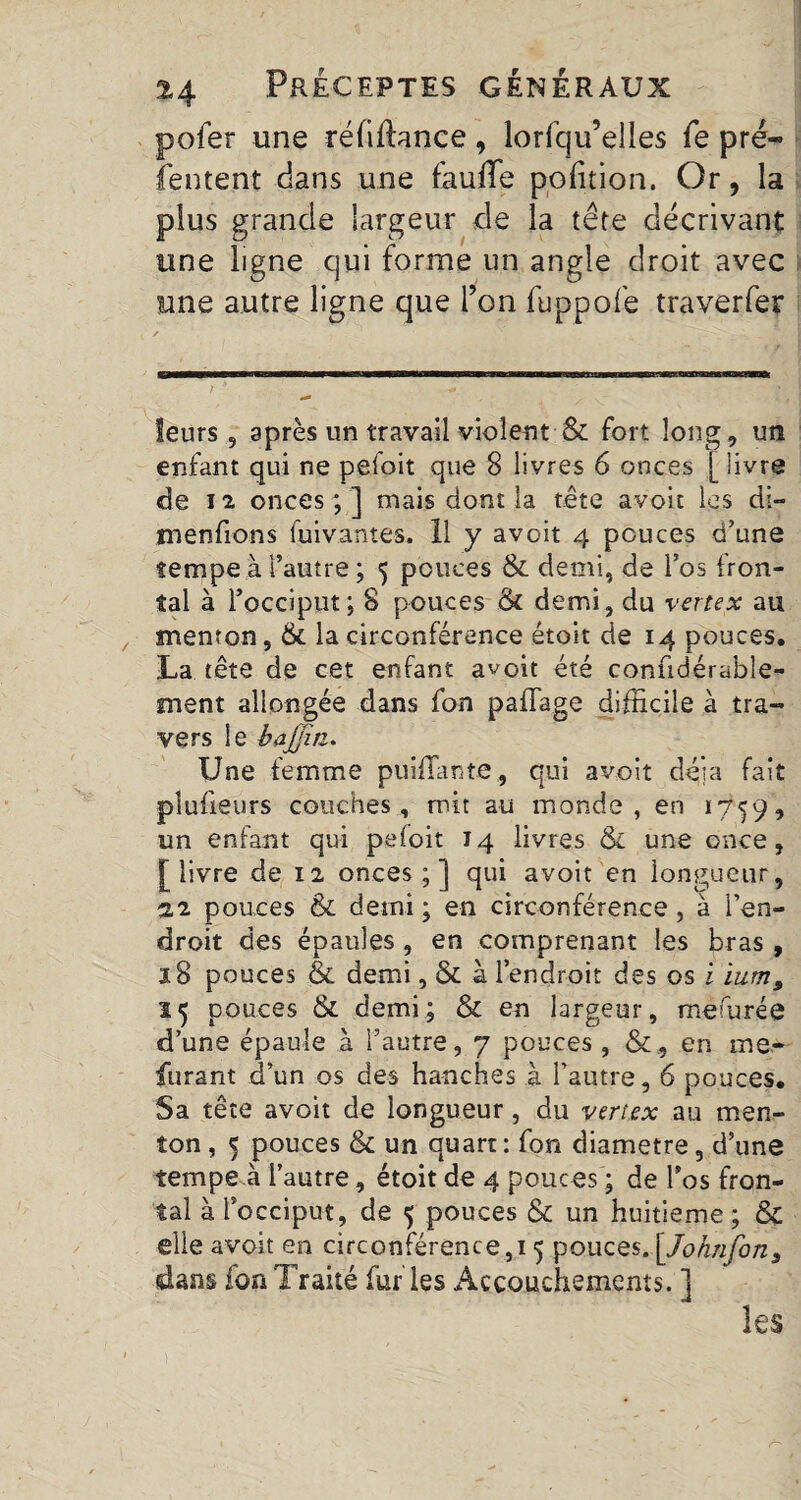 pofer une refinance, lorfqu’elles fe pré— (entent dans une faulle pofition. Or, la plus grande largeur de la tête décrivant une ligne qui forme un angle droit avec une autre ligne que Ton fuppofe traverfer ) ' * ' ?/• leurs, après un travail violent & fort long, un enfant qui ne pefoit que 8 livres 6 onces [ livre de 12 onces;] mais dont la tête avoit les di- m en fions fuivantes. 11 y avoit 4 pouces d’une tempe à l’autre ; 5 pouces & demi, de l’os fron¬ tal à l’occiput; 8 pouces & demi, du vertex au menton, & la circonférence étoit de 14 pouces. La tête de cet enfant avoit été confidérabîe- ment allongée dans fon paflage difficile à tra¬ vers le baffiri. Une femme puiffiinte, qui avoit delà fait plufieurs couches, mit au monde, en 1759, un enfant qui pefoit 14 livres &L une once, [livre de 12 onces;] qui avoit en longueur, %2 pouces & demi ; en circonférence, à l’en¬ droit des épaules , en comprenant les bras, 18 pouces & demi, & à l’endroit des os i ium, 35 pouces & demi; & en largeur, mesurée d’une épaule à l’autre, 7 pouces, en me* furant d’un os des hanches à l’autre, 6 pouces. Sa tête avoit de longueur, du vertex au men¬ ton , 5 pouces & un quart : fon diamètre, d’une tempe à l’autre, étoit de 4 pouces ; de l’os fron¬ tal à l’occiput, de 5 pouces & un huitième ; & elle avoit en circonférence,^ pouces. [Johnfbn, dans fon Traité fur les Accouchements. ] les