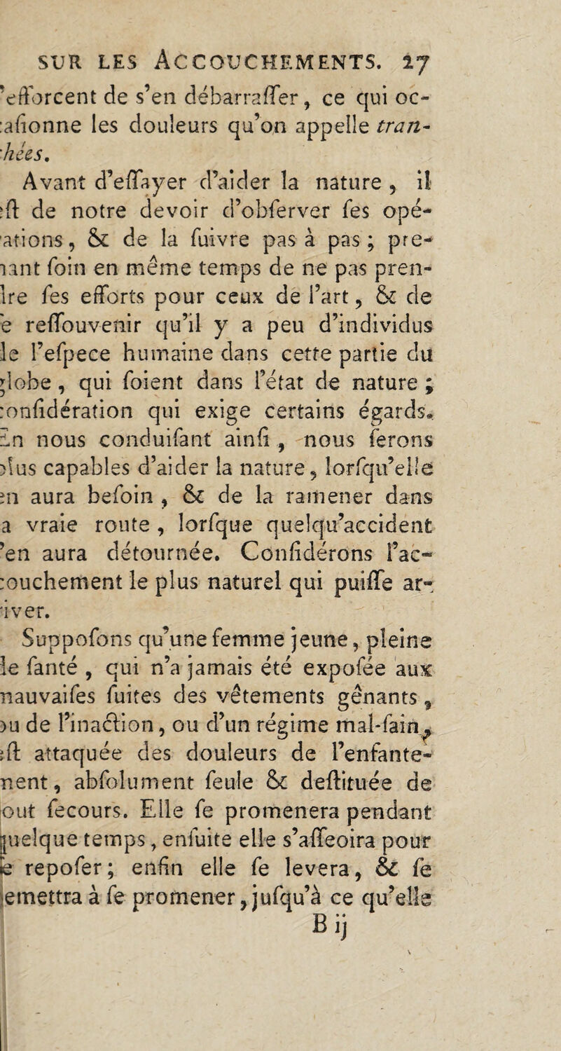 'efforcent de s’en débarraffer, ce qui oc- :afionne les douleurs qu’on appelle tran- 'liées. Avant d’effaye-r d’aider la nature , il :ff de notre devoir d’obferver Tes ope- ations, & de la fuivre pas à pas; pre- lant foin en meme temps de ne pas pren¬ ne Tes efforts pour ceux de l’art, & de e reffou venir qu’il y a peu d’individus le l’efpece humaine dans cette partie du dobe, qui foient dans l’état de nature ; :onfidération qui exige certains égards. In nous conduifant ainfi , nous ferons dus capables d’aider la nature, lorfqu’elie m aura befoin , & de la ramener dans a vraie route , lorfque quelqu’accidént ’en aura détournée. Confidérons fac* rouchement le plus naturel qui puifïe ar- 'iver. Suppofons qu’une femme jeune, pleine le fanté , qui n’a jamais été expofée aux nauvaifes fuites des vêtements gênants , )u de l’inacHon, ou d’un régime mal-fain^ ïft attaquée des douleurs de l’enfante- nent, abfolument feule & deftituée de out fecours. Elle fe promènera pendant quelque temps, enfuite elle s’affeoira pour !e repofer; enfin elle fe lèvera, & fe remettra à fe promener, jufqu’à ce qu’elle Bij