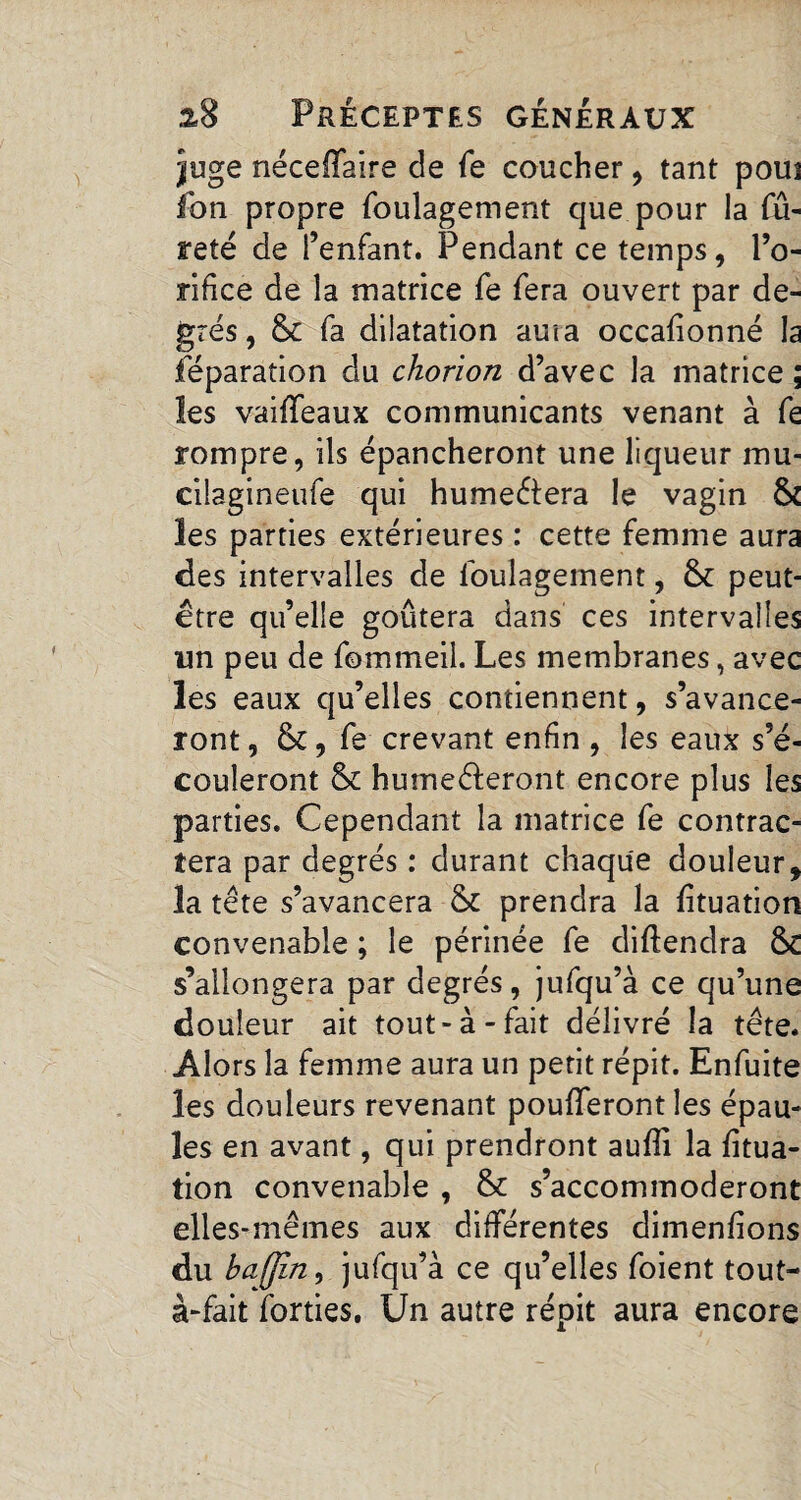 juge néceffaire de fe coucher, tant poui fon propre foulagement que pour la fu¬ reté de l’enfant. Pendant ce temps, l’o¬ rifice de la matrice fe fera ouvert par de¬ grés, 6c fa dilatation auta occafionné la féparation du chorion d’avec la matrice; les vaiffeaux communicants venant à fe rompre, ils épancheront une liqueur mu- cilagineufe qui humeêtera le vagin 6c les parties extérieures : cette femme aura des intervalles de foulagement, 6c peut- être qu’elle goûtera dans ces intervalles un peu de fommeil. Les membranes, avec les eaux qu’elles contiennent, s’avance¬ ront , 6c, fe crevant enfin , les eaux s’é¬ couleront 6c humeêferont encore plus les parties. Cependant la matrice fe contrac¬ tera par degrés : durant chaque douleur, la tête s’avancera 6c prendra la fituation convenable ; le périnée fe diftendra 6C s’allongera par degrés, jufqu’à ce qu’une douleur ait tout-à-fait délivré la tête. Alors la femme aura un petit répit. Enfuite les douleurs revenant poufferont les épau¬ les en avant, qui prendront aufîi la fitua¬ tion convenable , 6c s’accommoderont elles-mêmes aux différentes dimenfions du bajjin, jufqu’à ce qu’elles foient tout- à-fait forties. Un autre répit aura encore