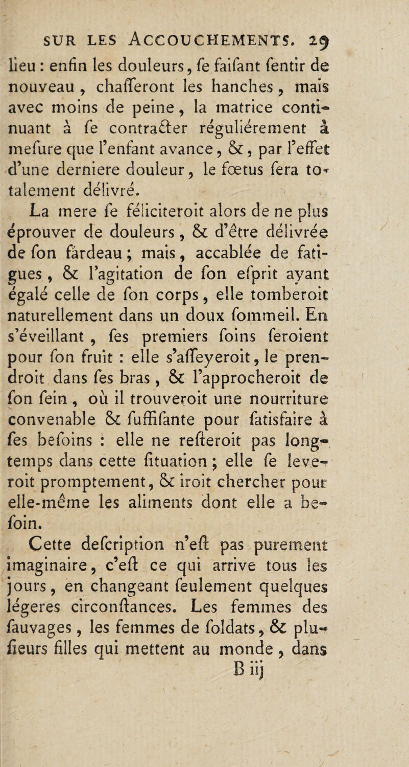 lieu : enfin les douleurs, fe faifant fentir de nouyeau , chafferont les hanches, mais avec moins de peine, la matrice conti¬ nuant à fe contra&er régulièrement à mefure que l’enfant avance, &, par l’effet d’une derniere douleur, le fœtus fera to* talement délivré. La mere fe féliciteroit alors de ne plus éprouver de douleurs , & d’être délivrée de fon fardeau ; mais, accablée de fati¬ gues , & l’agitation de fon efprit ayant égalé celle de fon corps, elle tomberoit naturellement dans un doux fommeil. En s’éveillant , fes premiers foins feroient pour fon fruit : elle s’affeyeroit, le pren- droit dans fes bras, & l’approcheroit de fon fein , où il trouveroit une nourriture convenable &£ fuffifante pour fatisfaire à fes befoins : elle ne refteroit pas long¬ temps dans cette fituation ; elle fe leve- roit promptement, & iroit chercher pour elle-même les aliments dont elle a be- foin. Cette defcription n’efl pas purement imaginaire, c’eft ce qui arrive tous les jours, en changeant feulement quelques légères circonftances. Les femmes des fauvages, les femmes de foîdats, & plu- fieurs filles qui mettent au monde, dans Biij