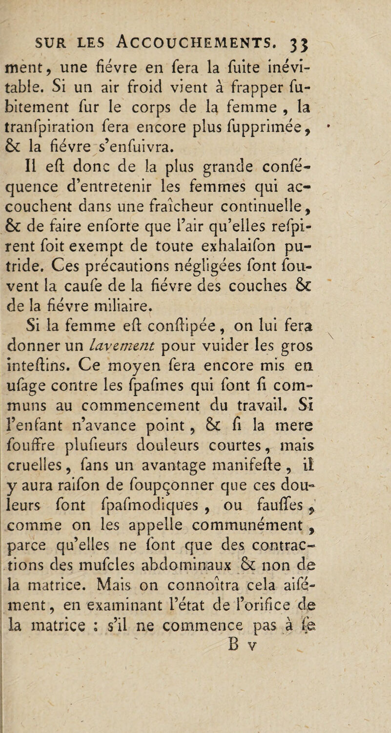 ment, une fièvre en fera la fuite inévi¬ table. Si un air froid vient à frapper fu- bitement fur le corps de la femme , la tranfpiration fera encore plus fupprimée, fk la fièvre s’enfuivra. y Il eft donc de la plus grande confé- quence d’entretenir les femmes qui ac¬ couchent dans une fraîcheur continuelle, &C de faire enforte que l’air qu’elles refpi- rent foit exempt de toute exhalaifon pu¬ tride. Ces précautions négligées font fou- vent la caufe de la fièvre des couches &C de la fièvre miliaire. Si la femme eft conftipée, on lui fera donner un lavement pour vuider les gros inteftins. Ce moyen fera encore mis en ufage contre les fpafmes qui font fi com¬ muns au commencement du travail. Si l’enfant n’avance point, & fi la mere fouffre plufieurs douleurs courtes, mais cruelles, fans un avantage manifefte , il y aura raifon de foupçonner que ces dou¬ leurs font fpafmodiques , ou faufies 9 comme on les appelle communément , parce qu’elles ne font que des contrac¬ tions des mufcles abdominaux & non de la matrice. Mais on connoîtra cela aifé- ment, en examinant l’état de l’orifice de la matrice : s’il ne commence pas à fe B v