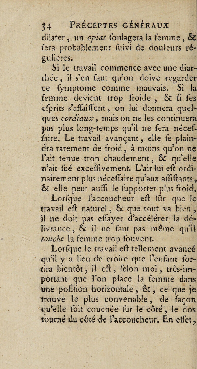 dilater, un opiat fou la géra la femme , & fera probablement fuivi de douleurs ré¬ gulières. Si le travail commence avec une diar¬ rhée , il s’en faut qu’on doive regarder ce fymptome comme mauvais. Si la femme devient trop froide , & fi fes efprits s’affailfent, on lui donnera quel¬ ques cordiaux, mais on ne les continuera pas plus long-temps qu’il ne fera nécef- faire. Le travail avançant, elle fe plain¬ dra rarement de froid, à moins qu’on ne l’ait tenue trop chaudement, & qu’elle n’ait fué excehivernent. L’air lui eft ordi¬ nairement plus néceffaire qu’aux aftiftants, & elle peut aufli le fupporter plus froid. Lorfque l’accoucheur eft fûr que le travail eft naturel, & que tout va bien , il ne doit pas effayer d’accélérer la dé¬ livrance, & il ne faut pas même qu’il touche la femme trop fouvent. Lorfque le travail eft tellement avancé qu’il y a lieu de croire que l’enfant for- tira bientôt, il eft, felon moi, très-im¬ portant que l’on place la femme dans une pofttion horizontale, & , ce que je trouve le plus convenable, de façon qu’elle foit couchée fur le côté, le dos tourné du côté de l’accoucheur, En effet,