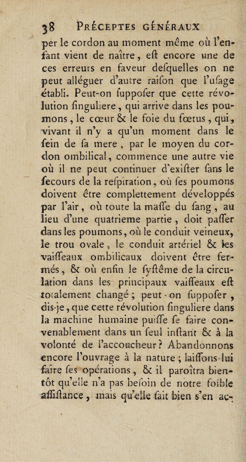 per le cordon au moment même où Pen¬ dant vient de naître, eft encore une de ces erreurs en faveur defquelles on ne peut alléguer d’autre raifon que l’ufage établi. Peut-on fuppofer que cette révo¬ lution linguliere, qui arrive dans les pou¬ mons , le cœur & le foie du fœtus, qui, vivant il n’v a qu’un moment dans le fein de fa mere , par le moyen du cor¬ don ombilical, commence une autre vie où il ne peut continuer d'exifler fans le fecours de la refpiration, où fes poumons doivent être complettement développés par l’air, où toute la maffe du fang , au lieu d’une quatrième partie , doit paffer dans les poumons, où le conduit veineux, le trou ovale, le conduit artériel 8c les vaiffeaux ombilicaux doivent être fer¬ més , 8c où enfin le fyftême de la circu¬ lation dans les principaux vaiffeaux eft totalement changé; peut - on fuppofer , dis-je,que cette révolution finguliere dans la machine humaine puiffe fe faire con¬ venablement dans un feul inftarit & à la volonté de l’accoucheur? Abandonnons encore l’ouvrage à la nature ; laiffons lui faire fes opérations, 8c il paroîtra bien¬ tôt qu’elle n’a pas befoin de notre foible aifidance , mais quelle fait bien s’en ac-