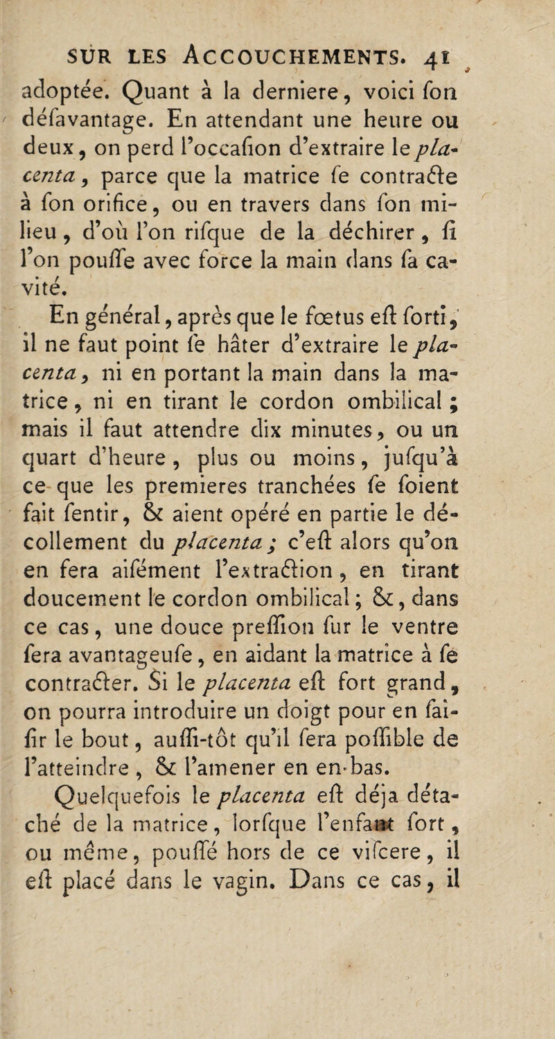 1 * adoptée. Quant à la derniere, voici Ton défavantage. En attendant une heure ou deux, on perd Poccafion d’extraire le pla¬ centa , parce que la matrice fe contracte à Ton orifice, ou en travers dans Ton mi¬ lieu , d’où l’on rifque de la déchirer , fi l’on poufife avec force la main dans fa ca¬ vité. En général, après que le foetus efl fortî, il ne faut point fe hâter d’extraire le pla¬ centa , ni en portant la main dans la ma¬ trice , ni en tirant le cordon ombilical ; mais il faut attendre dix minutes, ou un quart d’heure , plus ou moins, jufqu’à ce que les premieres tranchées fe foient fait fentir, & aient opéré en partie le dé¬ collement du placenta ; c’efl alors qu’on en fera aifément l’extraélion , en tirant doucement le cordon ombilical ; &, dans ce cas, une douce preffion fur le ventre fera avantageufe, en aidant la matrice à fe contraêler. Si le placenta efl fort grand, on pourra introduire un doigt pour en fai- fir le bout, aufîi-tôt qu’il fera poiïible de l’atteindre , & l’amener en en*bas. Quelquefois le placenta efl déjà déta¬ ché de la matrice, lorfque l’enfant fort, ou même, pouffé hors de ce vifeere, il efl placé dans le vagin. Dans ce cas, il