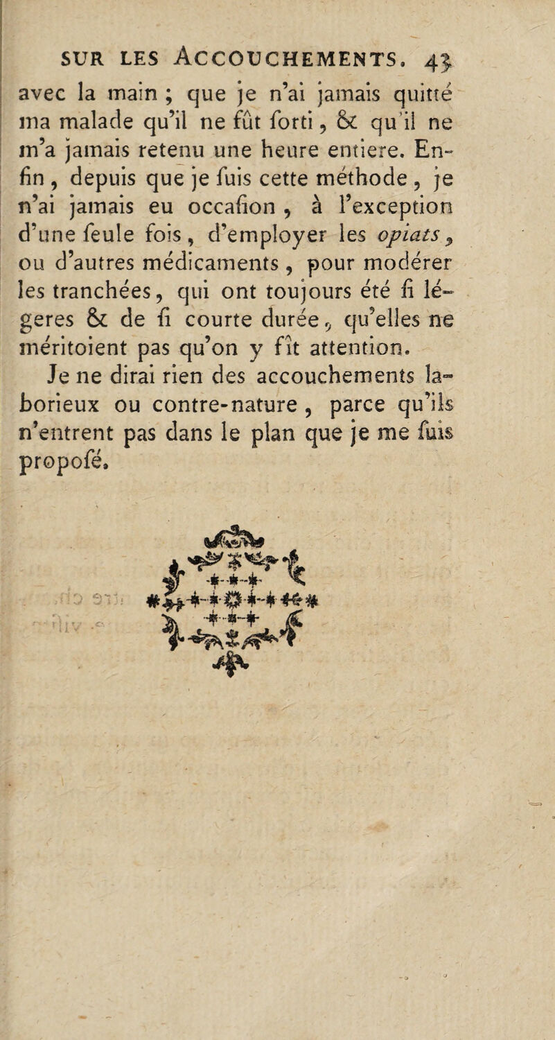 avec la main ; que je n’ai jamais quitté ma malade qu’il ne fût forti, & qu’il ne m’a jamais retenu une heure entière. En¬ fin , depuis que je fuis cette méthode , je n’ai jamais eu occafion , à l’exception d’une feule fois, d’employer les opiats9 ou d’autres médicaments, pour modérer les tranchées, qui ont toujours été fi lé- gérés & de fi courte durée 9 qu’elles ne méritoient pas qu’on y fit attention. Je ne dirai rien des accouchements la¬ borieux ou contre-nature , parce qu’ils n’entrent pas dans le plan que je me fuis propofé. i-4 44# HL