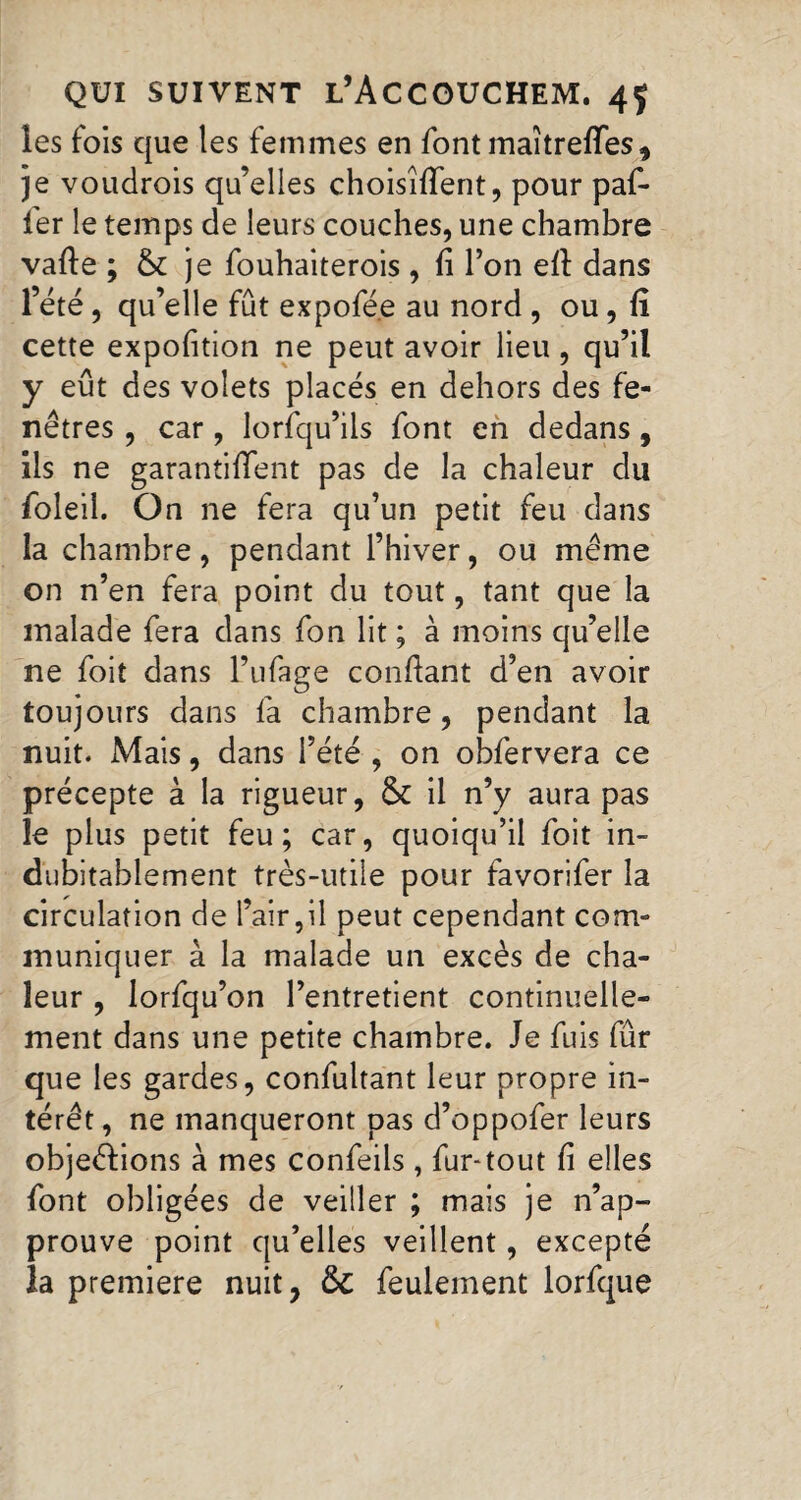 les fois que les femmes en font maitrefifes, je voudrois qu’elles choisirent, pour paf- fer le temps de leurs couches, une chambre vafte ; & je fouhaiterois , fi l’on efi dans l’été, qu’elle fût expofée au nord , ou, fi cette expofition ne peut avoir lieu , qu’il y eût des volets placés en dehors des fe¬ nêtres , car , lorsqu’ils font en dedans , ils ne garantiflent pas de la chaleur du foleil. On ne fera qu’un petit feu dans la chambre, pendant l’hiver, ou même on n’en fera point du tout, tant que la malade fera dans fon lit ; à moins qu’elle ne foit dans l’ufage confiant d’en avoir toujours dans fa chambre, pendant la nuit. Mais, dans l’été , on obfervera ce précepte à la rigueur, & il n’y aura pas le plus petit feu; car, quoiqu’il foit in¬ dubitablement très-utile pour favorifer la circulation de l’air,il peut cependant com¬ muniquer à la malade un excès de cha¬ leur , lorfqu’on l’entretient continuelle¬ ment dans une petite chambre. Je fuis fûr que les gardes, confultant leur propre in¬ térêt, ne manqueront pas d’oppofer leurs objections à mes confeils , fur-tout fi elles font obligées de veiller ; mais je n’ap¬ prouve point qu’elles veillent, excepté la premiere nuit, &C feulement lorfque