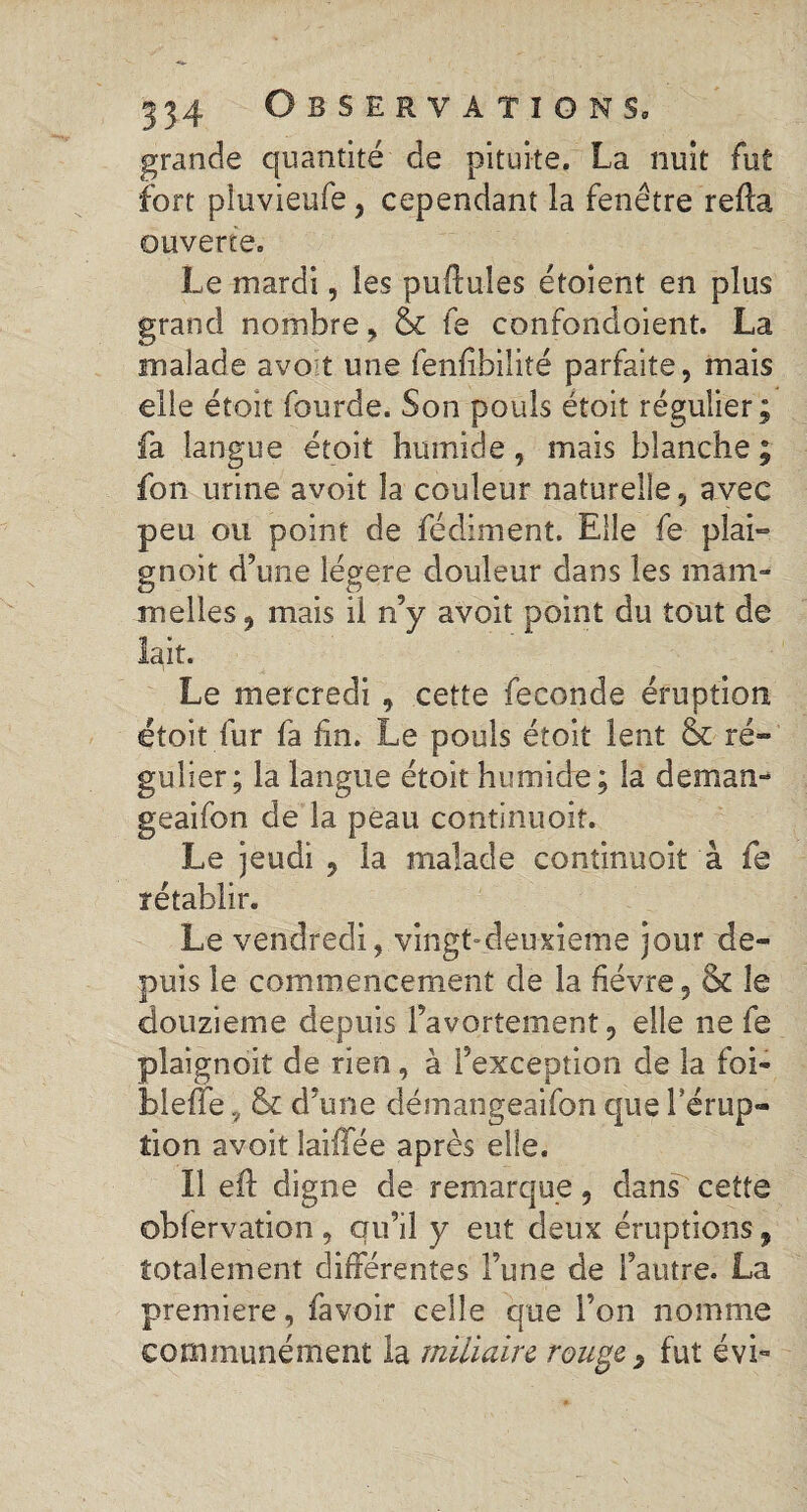 grande quantité de pituite. La nuit fut fort pluvieufe, cependant la fenêtre relia ouverte. Le mardi, les pullules étoient en plus grand nombre , & te confondoient. La malade avoit une fenfibiîité parfaite, mais elle étoit fourde. Son pouls étoit régulier; fa langue étoit humide, mais blanche ; fon urine avoit la couleur naturelle, avec peu ou point de fédiment. Elle fe pîai» gnoit d’une légère douleur dans les mam- nielles, mais il n’y avoit point du tout de lait. Le mercredi , cette fécondé éruption étoit fur fa fin. Le pouls étoit lent & ré¬ gulier; la langue étoit humide; la déman¬ geai fon de la peau continuoiî. Le jeudi 9 la malade continuoit à fe rétablir. Le vendredi, vingt-deuxieme jour de¬ puis le commencement de la fièvre, & le douzième depuis l’avortement, elle ne fe plaignoit de rien, à l’exception de la foi- bleffe, & d’une désnangeaifon que l'érup¬ tion avoit laiffée après elle. 11 eft digne de remarque, dans cette obfervation , qu’il y eut deux éruptions , totalement différentes l’une de l’autre. La premiere, favoir celle que l’on nomme communément la miliaire rouge, fut évi-