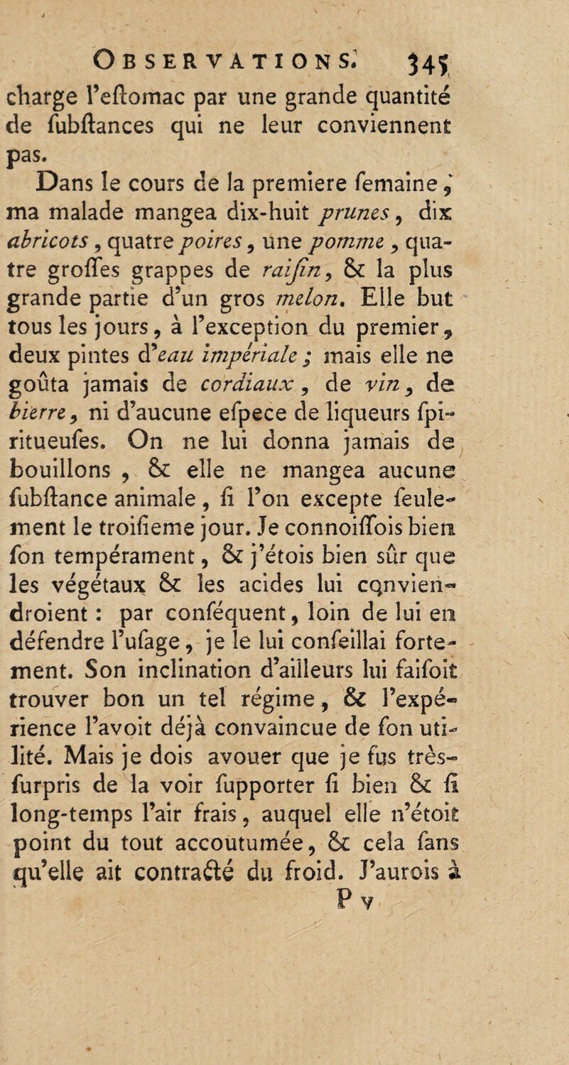 charge l’eftomac par une grande quantité de fubftances qui ne leur conviennent pas. Dans îe cours de la premiere femaine ma malade mangea dix-huit prunes, dix abricots, quatre poires, une pomme , qua¬ tre grofies grappes de raijîn, St la plus grande partie d’un gros melon. Elle but tous les jours, à l’exception du premier, deux pintes ft eau impériale ; mais elle ne goûta jamais de cordiaux, de vin9 de bierre9 ni d’aucune efpece de liqueurs fpi- ritueufes. On ne lui donna jamais de bouillons , St elle ne mangea aucune fubftance animale, fi l’on excepte feule¬ ment le troifieme jour. Je connoiflois bien fon tempérament, St j’étois bien sûr que les végétaux St les acides lui cqnvien- droient : par conféquent, loin de lui en défendre l’ufage, je le lui confeillai forte¬ ment. Son inclination d’ailleurs lui faifoit trouver bon un tel régime, & l’expé¬ rience l’avoit déjà convaincue de fon uti¬ lité. Mais je dois avouer que je fus très- furpris de la voir fupporter fi bien St fi long-temps l’air frais, auquel elle n’étoit point du tout accoutumée, St cela fans qu’elle ait contra élé du froid. J’aurois à P v