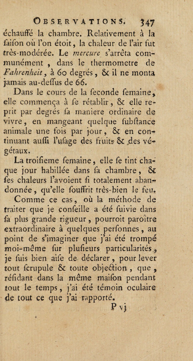 échauffé la chambre. Relativement à la faifon où l’on étoit, la chaleur de l’air fut très-modérée. Le mercure s’arrêta com¬ munément , dans le thermomètre de Fahrenheit y à 60 degrés, & il ne monta jamais au-deffus de 66. Dans le cours de la fécondé femaine, elle commença à fe rétablir, & elle re¬ prit par degrés fa maniéré ordinaire de vivre, en mangeant quelque fubffance animale une fois par jour, & en con¬ tinuant aufli l’ufage des fruits & .des vé¬ gétaux. La troifieme femaine, elle fe tint cha¬ que jour habillée dans fa chambre, fe s chaleurs l’avoient fi totalement aban¬ donnée, qu’elle fouffrit très-bien le feu. Comme ce cas, où la méthode de traiter que je confeille a été fuivie dans fa plus grande rigueur, pourroit paroître extraordinaire à quelques perfonnes , au point de s’imaginer que j’ai été trompé moi-même fur plufieurs particularités ^ je fuis bien aife de déclarer, pour lever tout fcrupule & toute obje&ion , que , réfidant dans la même maifon pendant tout le temps, j’ai été témoin oculaire de tout ce que j’ai rapporté.