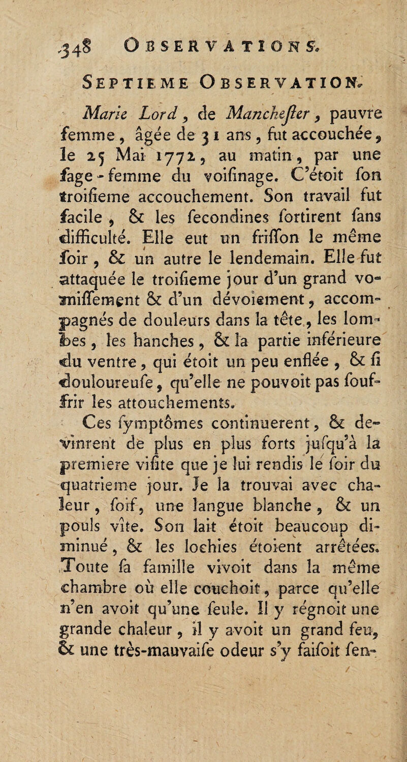 Septième Observation. Marie Lord, de Manchejîer , pauvre femme , âgée de 31 ans, fut accouchée , le 25 Mai 1772, au matin, par une fage - femme du voifinage. C’étoit fon troifieme accouchement. Son travail fut facile , 8c les fecondines fortirent fans difficulté. Elle eut un friffon le même foir , & un autre le lendemain. Elle fut attaquée le troifieme jour d’un grand vo~ aniffement 8c d’un dévoiement, accoin- jpagnés de douleurs dans la tête, les lom- Ibes , les hanches , 8c la partie inférieure «du ventre, qui étoit un peu enflée , 8c fi douloureufe, qu’elle ne pou-voit pas fouf- JFrir les attouchements. Ces fymptômes continuèrent, 8c de¬ vinrent de plus en plus forts jufqu’à la premiere vifîte que je lui rendis le foir du quatrième jour. Je la trouvai avec cha¬ leur , forf, une langue blanche , 8c un pouls vite. Son lait étoit beaucoup di¬ minué , 8c les lochies étoient arrêtées. Toute fa famille vivoit dans la même chambre où elle couchoit, parce qu’elle n’en avoit qu’une feule. Il y régnoit une grande chaleur, il y avoit un grand feu, 6c une très-mauvaife odeur s’y faifoit fen-