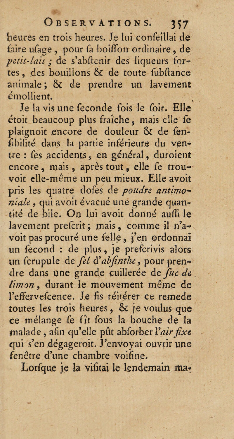 heures en trois heures. Je lui confeillai de faire ufage , pour fa boififon ordinaire, de petit-lait ; de s’abftenir des liqueurs for¬ tes , des bouillons fk de toute fubftance animale; & de prendre un lavement émollient. Je la vis une fécondé fois le foir. Elle étoit beaucoup plus fraîche, mais elle fe plaignoit encore de douleur de fen- îibilité dans la partie inférieure du ven¬ tre : fes accidents , en général , duroient encore, mais, après tout, elle fe trou- voit elle-même un peu mieux. Elle avoit pris les quatre dofes de poudre antimo¬ niale , qui avoit évacué une grande quan¬ tité de bile. On lui avoit donné auffi le lavement prefcrit ; mais, comme il n’a- voit pas procuré une felle, j’en ordonnai un fécond : de plus, je prefcrivis alors un fcrupule de fel à'abjînthe, pour pren¬ dre dans une grande çuilierée de fuc de . limon, durant le mouvement même de l’efFervefcence. Je fis réitérer ce remede toutes les trois heures, & je voulus que ce mélange fe fît fous la bouche de la malade, afin qu’elle pût abforber Fair fixe qui s’en dégageroit. J’envoyai ouvrir une fenêtre d’une chambre voifine. Lorfque je la vifitai le lendemain ma-