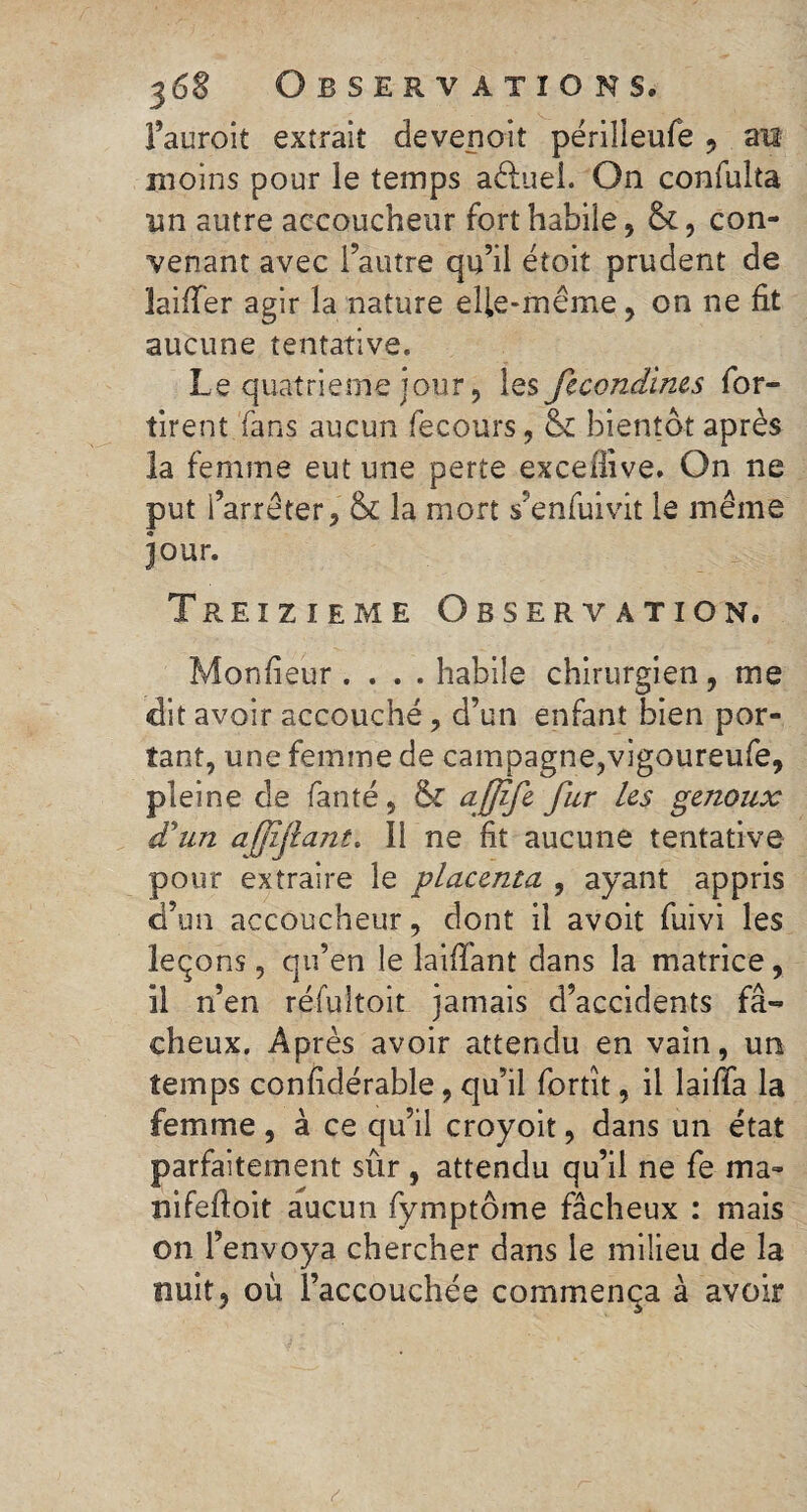 l’auroit extrait devepoiî périlleufe 9 an moins pour le temps aéfuei. On confulta un autre accoucheur forthahiie, &, con¬ venant avec l’autre qu’il étoit prudent de laiffer agir la nature elle-même, on ne fit aucune tentative. Le quatrième jour, les fecondines for- tirent fans aucun fecours, & bientôt après la femme eut une perte excefiive. On ne put l’arrêter, & la mort s’enfuivit le même jour. Treizième Observation. Monfieur .... habile chirurgien , me dit avoir accouché, d’un enfant bien por¬ tant, une femme de campagne,vigoureufe, pleine de faute, afjife fur les genoux d’un afîjlant. Il ne fit aucune tentative pour extraire le placenta , ayant appris d’un accoucheur, dont il avoit fuivi les leçons, qu’en le laifïant dans la matrice, il n’en réfultoit jamais d’accidents fâ¬ cheux. Après avoir attendu en vain, un temps considérable, qu’il fortit, il laiffa la femme, à ce qu’il croyoit, dans un état parfaitement sûr , attendu qu’il ne fe ma- nifefioit aucun fymptôme fâcheux : mais on l’envoya chercher dans le milieu de la nuit ? où l’accouchée commença à avoir