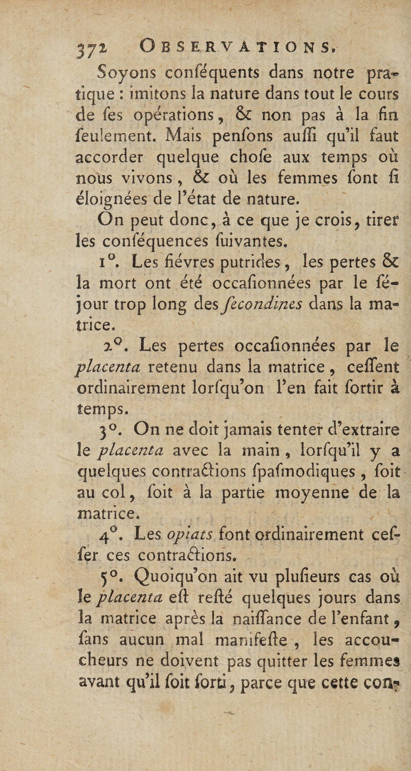 Soyons conféquents dans notre pra¬ tique : imitons la nature dans tout le cours de Tes opérations, non pas à la fin feulement. Mais penfons aufli qu’il faut accorder quelque chofe aux temps où nous vivons, &C où les femmes font fi éloignées de l’état de nature. On peut donc, à ce que je crois, tirer les conféquences fuivantes. i°. Les fièvres putrides, les pertes & la mort ont été occafionnées par le fé- jour trop long des fecondines dans la ma¬ trice. 2°. Les pertes occafionnées par le placenta retenu dans la matrice , ceffent ordinairement lorfqu’on l’en fait fortir à temps. 3°. On ne doit jamais tenter d’extraire le placenta avec la main , lorfqu’il y a quelques contrarions fpafmodiques, foit au col, foit à la partie moyenne de la matrice. 4°. Les oplats font ordinairement cef- fer ces contractions. 5°. Quoiqu’on ait vu plufieurs cas où îe placenta eft relié quelques jours dans la matrice après la naiffance de l’enfant, fans aucun mal manifefte , les accou¬ cheurs ne doivent pas quitter les femmes avant qu’il foit forti, parce que cette con?