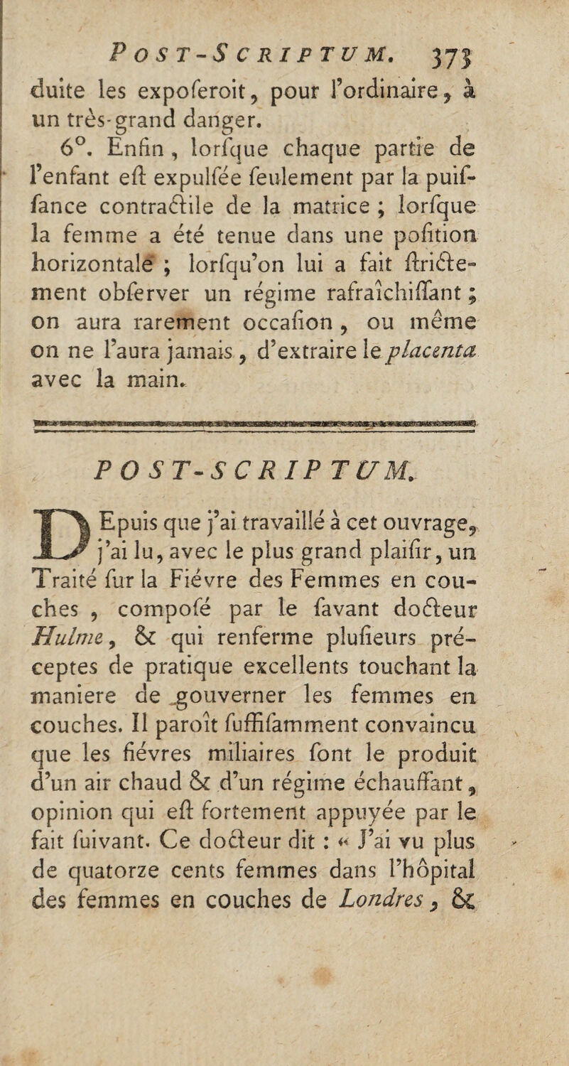 duite les expoferoit, pour l’ordinaire, à un très-grand danger. 6°. Enfin , lorfque chaque partie de l’enfant eft expulfée feulement par la puif- fance contractile de la matrice ; lorfque la femme a été tenue dans une pofition horizontale ; lorfqu’on lui a fait ftriéte- ment obferver un régime rafraîchififant ; on aura rarement occafion , ou meme on ne l’aura jamais , d’extraire le placenta avec la main. P0ST-SCRIPTC7M. DEpuis que j’ai travaillé à cet ouvrage, j’ai lu, avec le plus grand plaifir, un Traité fur la Fièvre des Femmes en cou¬ ches , compofé par le favant doéfeur Hulrne, & qui renferme plufieurs pré¬ ceptes de pratique excellents touchant la maniéré de ^gouverner les femmes en couches. ïi paroit fuffifamment convaincu que les fièvres miliaires font le produit d’un air chaud & d’un régime échauffant, opinion qui eft fortement appuyée par le fait fuivant. Ce docteur dit : « J’ai vu plus de quatorze cents femmes dans l’hôpital des femmes en couches de Londres, &