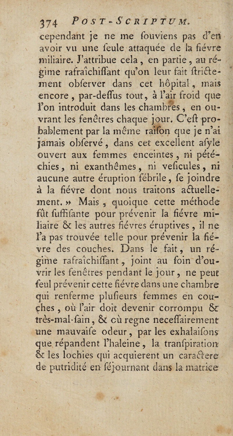 cependant je ne me fouviens pas ePetï avoir vu une feule attaquée de l'a fièvre miliaire. J’attribue cela, en partie, au ré» gime rafraichiffant qu’on leur fait ftriéfe- ment obferver dans cet hôpital, mais encore , par-deffus tout, à l’air froid que fon introduit dans les chambres, en ou¬ vrant les fenêtres chaque jour. C’eft pro¬ bablement par la même raifon que je n’ai jamais obfervé, dans cet excellent afyle ouvert aux femmes enceintes, ni pété¬ chies-, ni exanthèmes, ni veficules, ni aucune autre éruption fébrile, fe joindre à la fièvre dont nous traitons usuelle¬ ment. » Mais 5 quoique cette méthode fût fuffifante pour prévenir la fièvre mi¬ liaire 6t les autres fièvres éruptives , il ne l’a pas trouvée telle pour prévenir la fiè¬ vre des couches. Dans le fait, un ré¬ gime rafraichiffant , joint au foin d’ou¬ vrir les fenêtres pendant le jour, ne peut feuî prévenir cette fièvre dans une chambre qui renferme pîufieurs femmes en cou¬ ches , où l’air doit devenir corrompu 6c très-mal-fai-n, & cù régné necefîairement une mauvaife odeur, par les exhalaifons que répandent l’haleine , la tranfpiration & les lochies qui acquièrent un cara&ere de putridité en lejourliant dans la matrice