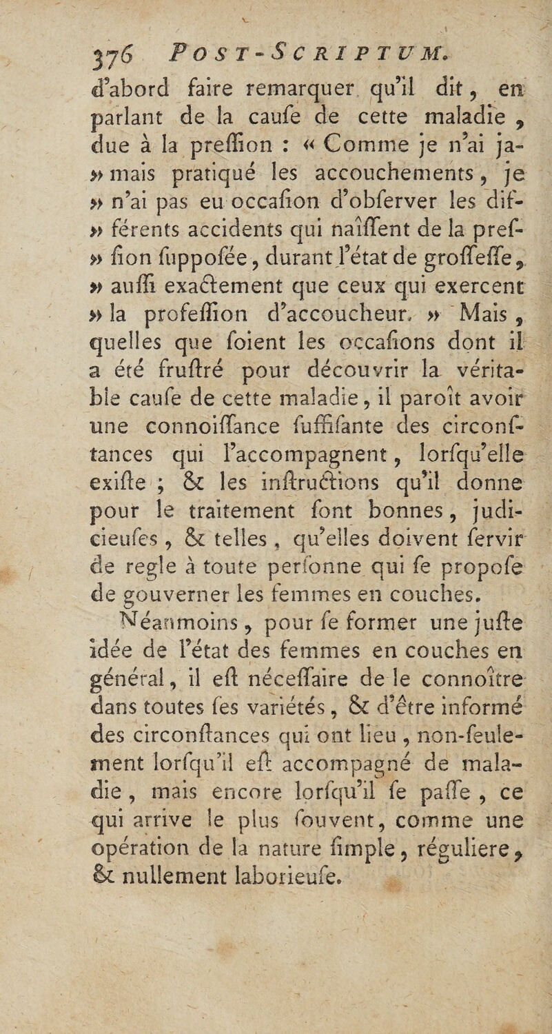 d’abord faire remarquer qu’il dit, en parlant de la caufe de cette maladie , due à la prefîion : « Comme je n’ai ja- » mais pratiqué les accouchements, je » n’ai pas eu occalîon d’obferver les dif- » férents accidents qui naîffent de la pref- » lion fuppofée ? durant l’état de groïïeiïe 9 » auffi exadement que ceux qui exercent » la profeflion d’accoucheur, » Mais , quelles que foient les occafions dont il a été fruflré pour découvrir la vérita¬ ble caufe de cette maladie, il paroit avoir une connoiflance fufïifante des circonf- îances qui l’accompagnent ? lorfqu’elîe exifle ; & les inftruéfions qu’il donne pour le traitement font bonnes, judi- cieufes , & telles , qu’elles doivent fervir de regie à toute perfonne qui fe propofe de gouverner les femmes en couches. Néanmoins ? pour fe former une jufte idée de l’état des femmes en couches en général, il eft nécefïaire de le connoitre dans toutes fes variétés, & d’etre informé des circonflances qui ont lieu , non-feule¬ ment lorfqu’il eft accompagné de mala¬ die , mais encore lorfqu’il fe palïe , ce qui arrive le plus fouvent, comme une opération de la nature (impie, régulière y & nullement laborieufe.