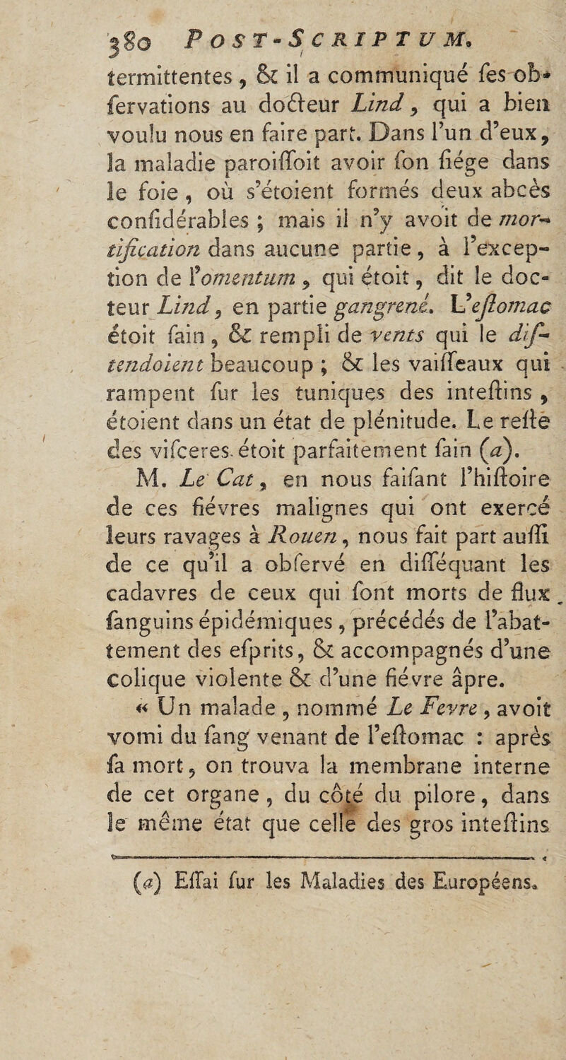 îermittentes, &£ il a communiqué les ob* fervations au doêfeur Lind, qui a bien voulu nous en faire part. Dans l’un d’eux, îa maladie paroifloit avoir fon liège dans le foie , où s’étoient formés deux abcès confidérables ; mais il n’y avoit de mor¬ tification dans aucune partie, à l’excep¬ tion de Momentum , qui étoit, dit le doc¬ teur Lind 9 en partie gangrené. Uefiomac étoit fain, & rempli de vents qui le dif- tendoient beaucoup ; & les vaiffeaux qui rampent fur les tuniques des inteflins , étoient dans un état de plénitude. Le relie des vifeeres-étoit parfaitement fain Ça). M. Le Cat, en nous faifant l’hiftoire de ces fièvres malignes qui ont exercé leurs ravages à Rouen, nous fait part aufli, de ce qu’il a obfervé en diflféquant les cadavres de ceux qui font morts de flux fanguins épidémiques , précédés de l’abat¬ tement des efprits, & accompagnés d’une colique violente & d’une fièvre âpre. « Un malade , nommé Le Fevre, avoit vomi du fang venant de l’eflomac : après fa mort, on trouva la membrane interne de cet organe, du côté du pilore, dans le même état que celle des gros inteflins --—---«--—-- «