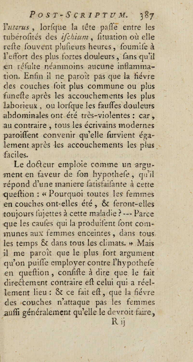 Yuterus , lorfque la tête p a fife entre les îubérofités des ifehium , fituation où elle refie fouvent plufieurs heures, foumlfe à l’effort des plus fortes douleurs , fans qu’il en rêfulte néanmoins aucune inflamma¬ tion. Enfin il ne paroit pas que la fièvre des couches fort plus commune ou plus funeffe après les accouchements les plus laborieux , ou lorfque les fauffes douleurs abdominales ont été très-violentes : car, au contraire , tous les écrivains modernes paroiffent convenir qu’elle furvient éga¬ lement après les accouchements les plus faciles. Le do&eur emploie comme un -argu¬ ment en faveur de fon hypothefe , qu’il répond d’une maniéré fatisfaifànte à cette Cjueftion : « Pourquoi toutes les femmes en couches ont-elles été, & feront-elles toujours fujettes à cette maladie ? — Parce que les caufes qui la produifent font com¬ munes aux femmes enceintes, dans tous les temps & dans tous les climats. » Mais il me paroit que le plus fort argument qu’on puifle employer contre l’hypothefe en queftion, confiée à dire que le fait direèlement contraire eft celui qui a réel¬ lement lieu : & ce fait efl:, que la fièvre des couches n’attaque pas les femmes auffi généralement qu’elle le devroit faire, 1