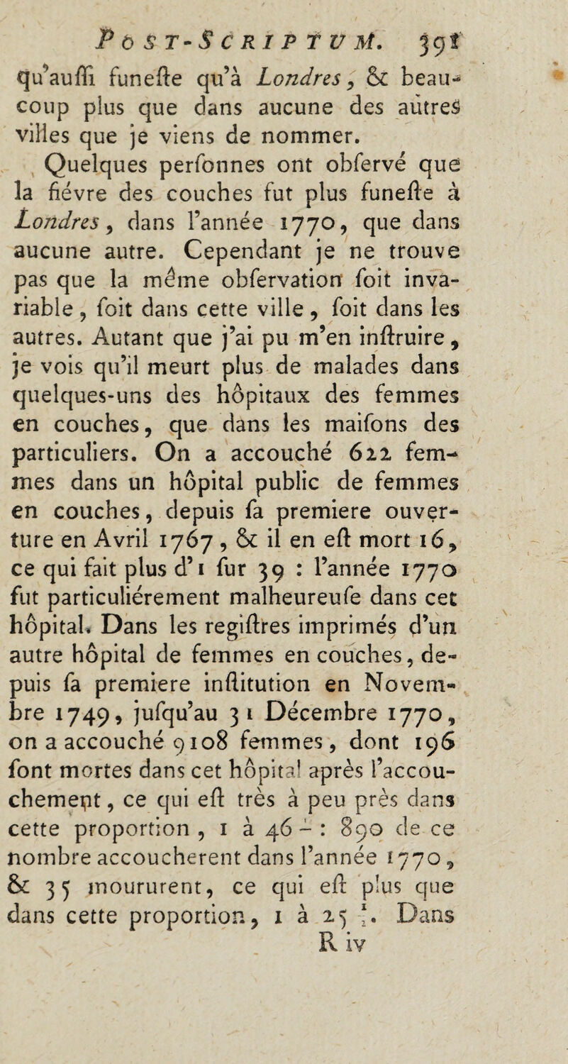 Post-Script u M. jgt qu’auffi funefte qu’à Londres, & beau¬ coup plus que dans aucune des autres villes que je viens de nommer. Quelques perfonnes ont obfervé que la fièvre des couches fut plus funefle à Londres, dans l’année 1770, que dans aucune autre. Cependant je ne trouve pas que la même obfervation foit inva¬ riable , foit dans cette ville, foit dans les autres. Autant que j’ai pu m’en inftruire , je vois qu’il meurt plus de malades dans quelques-uns des hôpitaux des femmes en couches, que dans les maifons des particuliers. On a accouché 622 fem¬ mes dans un hôpital public de femmes en couches, depuis fa premiere ouver¬ ture en Avril 1767 , & il en eft mort 16, ce qui fait plus d’i fur 39 : l’année 1770 fut particuliérement malheureufe dans cet hôpital. Dans les regiftres imprimés d’un autre hôpital de femmes en couches, de¬ puis fa premiere inftitution en Novem¬ bre 1749, jufqu’au 31 Décembre 1770, on a accouché 9108 femmes, dont 196 font mortes dans cet hôpital après l’accou- chemept, ce qui eft très à peu près dans cette proportion , 1 à 46 - : 890 de ce nombre accouchèrent dans l’année 1770, & 35 moururent, ce qui eft plus que dans cette proportion, 1 à 25 J. Dans