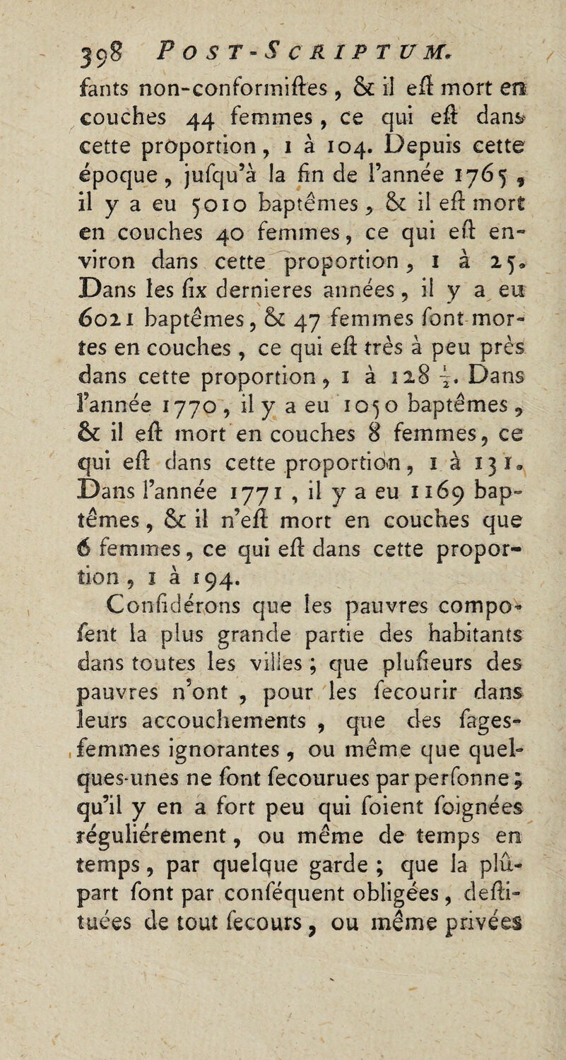 fants non-conformiftes, & il efl mort en couches 44 femmes, ce qui eft dans* cette proportion, i à 104. Depuis cette époque, jufqu’à la fin de l’année 1765 , il y a eu 5010 baptêmes, & il efl mort en couches 40 femmes, ce qui eft en¬ viron dans cette proportion, 1 à 25» Dans les fix dernieres années , il y a en 6021 baptêmes, & 47 femmes font mor¬ tes en couches , ce qui eft très à peu près dans cette proportion, 1 à 128 Dans l’année 1770, il y a eu ’ 1 o5 o baptêmes , êt il efl: mort en couches 8 femmes, ce qui efl: dans cette proportion, 1 à 131, Dans l’année 1771 , il y a eu 1169 bap¬ têmes , & il n’eft mort en couches que 6 femmes, ce qui efl dans cette propor¬ tion , 1 à 194. Confidérons que les pauvres compo- fent la plus grande partie des habitants dans toutes les villes ; que pîufieurs des pauvres n’ont , pour les fecourir dans leurs accouchements , que des fages- femmes ignorantes , ou même que quel¬ ques-unes ne font fecourues parperfonne; qu’il y en a fort peu qui foient foignées régulièrement, ou même de temps en temps, par quelque garde ; que la plu¬ part font par conféquent obligées , defii-