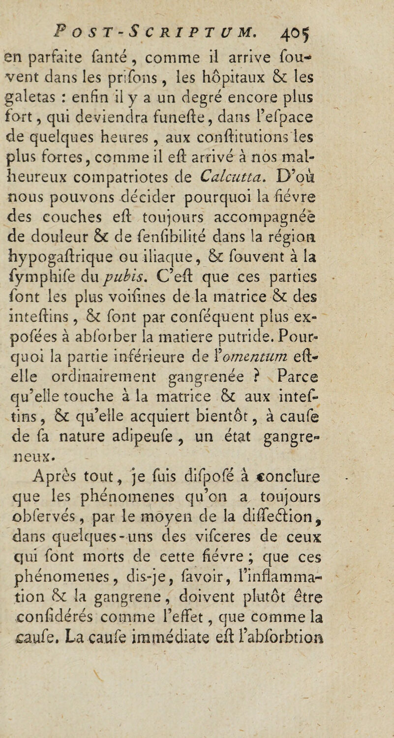 en parfaite fanté , comme il arrive fou- vent dans les prifons, les hôpitaux 5c les galetas : enfin il y a un degré encore plus fort, qui deviendra funefie, dans l’efpace de quelques heures , aux confutations les plus fortes, comme il eft arrivé à nos mal¬ heureux compatriotes de Calcutta. D’où nous pouvons décider pourquoi la fièvre des couches efi: toujours accompagnéè de douleur 5c de fenfibilité dans la région hypogaftrique ou iliaque, 5c fou vent à la fymphife du pubis. C’eft que ces parties font les plus voifines de la matrice 5c des inteflins, 5c font par conféquent plus ex- pofées à abfotber la matière putride. Pour¬ quoi la partie inférieure de Momentum efl- elle ordinairement gangrenée ? Parce qu’elle touche à la matrice 5c aux intef- tins, 5c qu’elle acquiert bientôt, à caufe de fa nature adipeufe , un état gangre* neux. Après tout, je fuis difpofé à conclure que les phénomènes qu’on a toujours obfervés, par le moyen de la dilTeéfion, dans quelques-uns des vifeeres de ceux qui font morts de cette fièvre ; que ces phénomènes, dis-je, favoir, l’inflamma¬ tion 5c la gangrene, doivent plutôt être confédérés comme l’effet, que comme la caufe. La caufe immédiate eft l’abforbtion