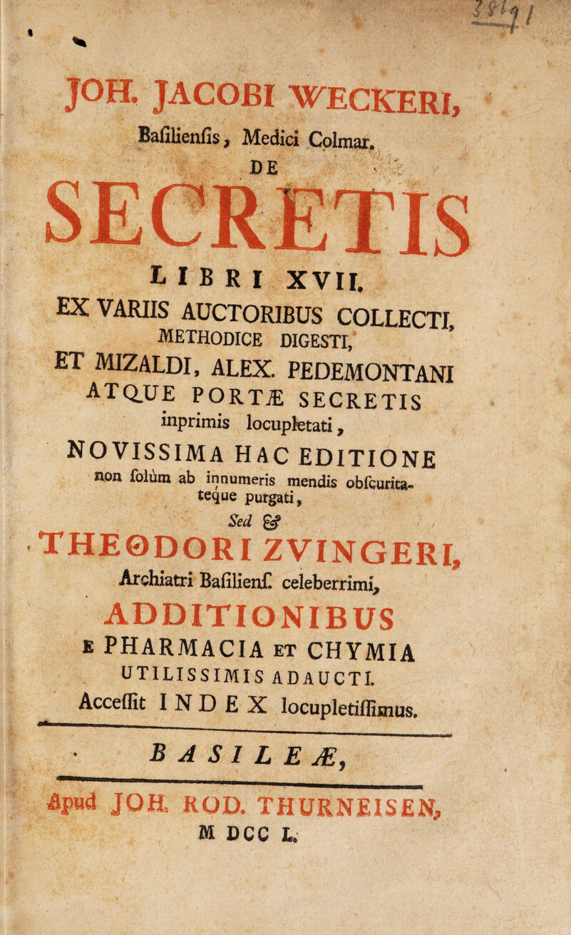 JOH. JACOBI WECKERI, Bafilienfis 7 Medici Colmar, DE libri xvil EX VARIIS AUCTORIBUS COLLECTI methodice digesti, ET MIZALDI, ALEX. PEDEMONTANI ATQ.UE PORT£ SECRETIS inprimis locupletati, NOVISSIMA HAC EDITIONE non folum ab innumeris mendis obfcurita- teque purgati, Sed £«? THEODORI ZVINGERI, Archiatri BafilienC celeberrimi* ADDITIONIBUS E PHARMACIA et CHYMIA UTILISSIMIS ADAUCTI. Acceffit INDEX locupletidimus. B A SI LEA, Apud JOH, ROD. THURNEISEN, M DCC L.