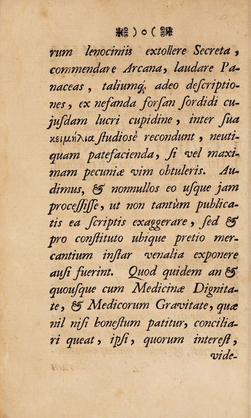 *§)0(§» rum lenociniis extollere Secreta $ commendate Arcana, laudare Pa- ' 'J' '7<f naceas, talium% adeo defcriptio- nes f ex nefanda forfan for didi cu- jufdam lucri cupidine > inter fua xufjivKia. fudiose recondunt, neuti- quam patefacienda, Ji vel maxi- mam pecunia vim obtuleris. Au- dimuSy & nonnullos eo ufque jam procejjijje > ut non tantum publica¬ tis ea fcriptis exaggerare, fed & pro confituto ubique pretio mer- cantium infar 'venalia exponere aufi fuerint. Quod quidem an & quoufque cum Medicina Dignita¬ te, & Medicorum Gravitate, quce nil nifi bonefum patitur, concilia¬ ri queat > ipfi, quorum interejl, vide-