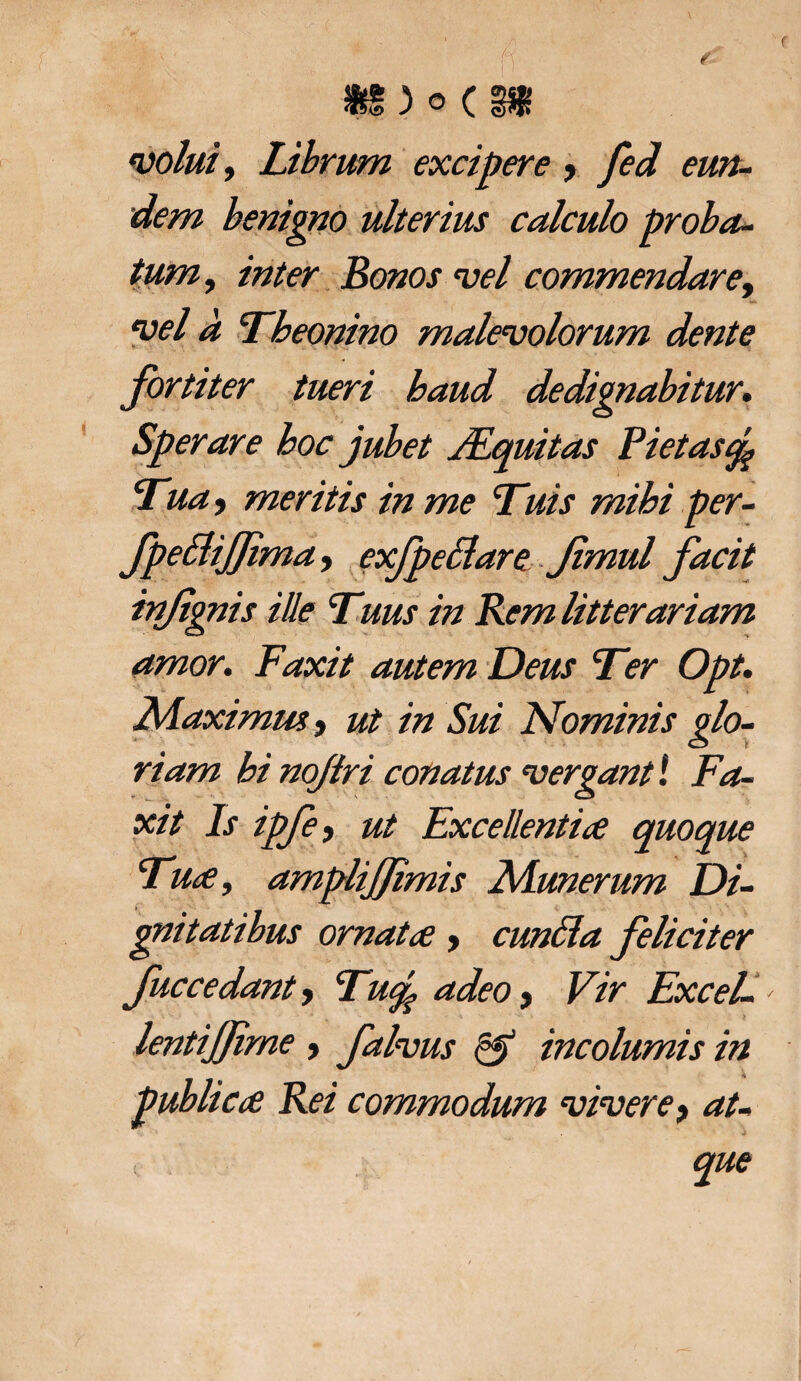 afS)©C3$ molui. Librum excipere , fed eun¬ dem benigno ulterius calculo proba¬ tum , inter Bonos mei commendare, mei a Theonino malemolorum dente fortiter tueri baud dedignabitur. Sperare hoc jubet JEquitas Pietas% Tua 9 meritis in me Tuis mihi per- fpedijjima, exfpedare Jimul facit injtgnis ille Tuus in Rem litterariam amor. F'axit autem Deus Ter Opt. LAaximm, ut in Sui Nominis glo¬ riam bi nojiri conatus mergant i Fa- xit Is ipfe, ut Excellentia quoque Tua, amplijjimis Alunerum Di¬ gnitatibus ornata > eunda feliciter fuccedanty Tu<p adeo, Vir ExceL lentijjirne, f alvus & incolumis in publica Rei commodum mimere > at- /