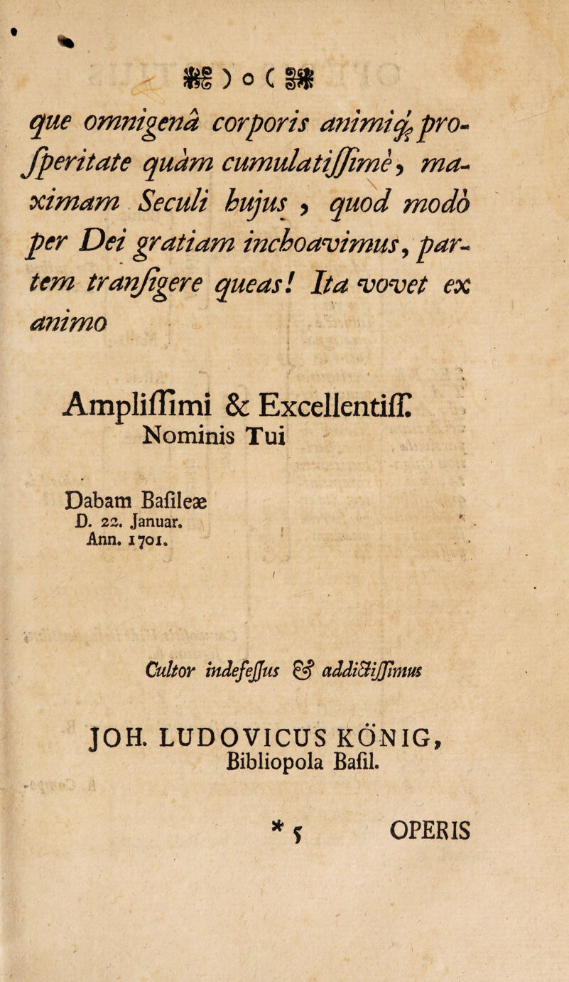 - ig) o c ni que omnigena corporis animiq, pro- fperitate quam cumulatijjime, ma¬ ximam Seculi hujus > quod modo per Dei gratiam inchoavimus, par¬ tem tranjigere queas! Ita vovet ex animo - ; ■} % Amplifllmi & ExcellentifC Nominis Tui Dabam Bafileae D. 22. Januar. Ann. 1701. Cultor indefejjus & addi&iJJJmm JOH. LUDOVICUS KONIG, Bibliopola Bafil. * ? OPERIS