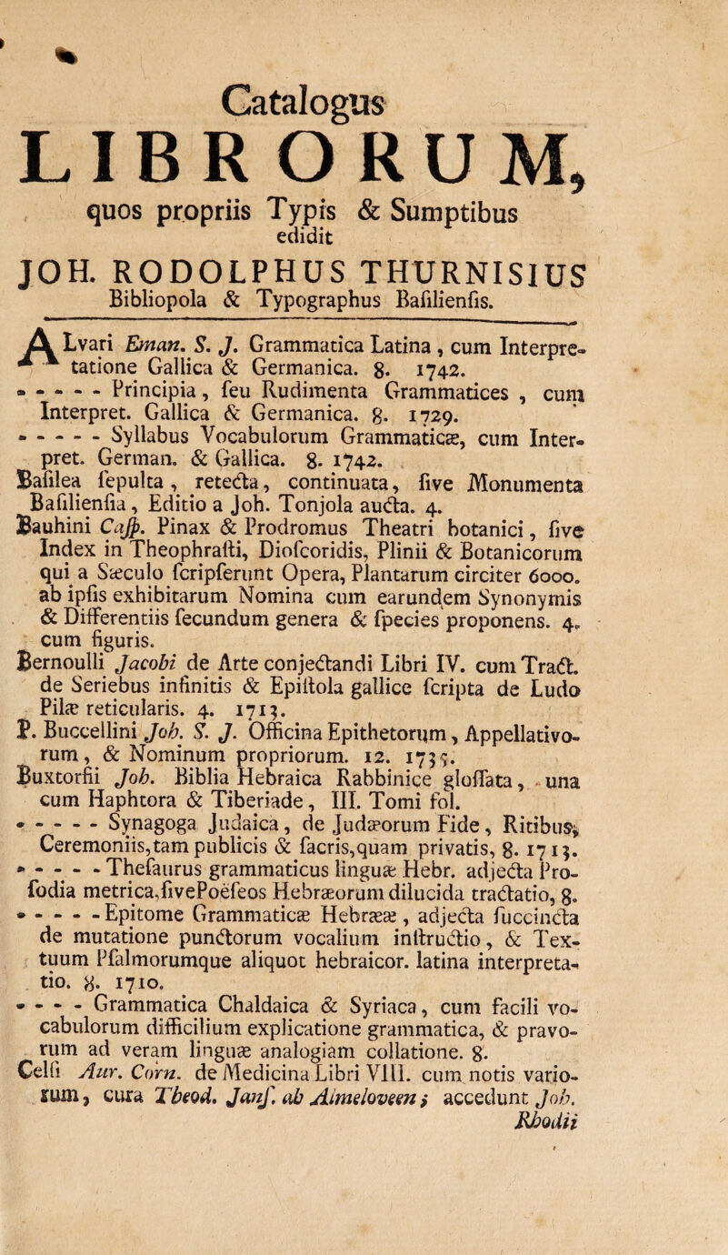 LIBRORUM, quos propriis Typis & Sumptibus edidit JOH. RODOLPHUS THURNISIUS Bibliopola & Typographus Bafilienfis. jQk Lvari Eman. S. J. Grammatica Latina , cum Interpre» ** * * tatione Gallica & Germanica. 8* 1742. .Principia, feu Rudimenta Grammatices , cum Interpret. Gallica & Germanica. 8. 1729. .Syllabus Vocabulorum Grammatica?, cum Inter. pret. German. & Gallica. 8* 1742. Bafilea fepulta , retecta, continuata, five Monumenta Bafilienfia, Editio a Joh. Tonjola auda. 4. Bauhini Cajp. Pinax & Prodromus Theatri botanici, five Index in Theophrafti, Diolcoridis, Plinii & Botanicorum qui a Saeculo fcripferunt Opera, Plantarum circiter 6000. ab ipfis exhibitarum Nomina cum earundem Synonymis & Differentiis fecundum genera & fpecies proponens. 4. cum figuris. Bernoulli Jacobi de Arte conjedandi Libri IV. cum Trad. de Seriebus infinitis & Epiitola gallice fcripta de Ludo Pila; reticularis. 4. 1713. P. Buccellini Joh. S. J. Officina Epithetorum, Appellativo¬ rum , & Nominum propriorum. 12. 1735. Buxtorfii Joh. Biblia Hebraica Rabbinice gloffata, una cum Haphtora & Tiberiade, III. Tomi fol. • -Synagoga Judaica, de Judaeorum Fide, Ritibus1» Ceremoniis,tam publicis & facris,quam privatis, 8. 1715. * - - - - Thefaurus grammaticus lingua? Rebr. adjeda Pro- fodia metricaXivePoefeos Hebraeorum dilucida tradatio, 8« * - - - - Epitome Grammatica? Hebraea;, adjeda fuccinda de mutatione pundorum vocalium inttrudio, & Tex¬ tuum Pfalmorumque aliquot hebraicor. latina interpreta, tio. g. 1710. • - - - Grammatica Chaldaica & Syriaca, cum facili vo¬ cabulorum difficilium explicatione grammatica, & pravo¬ rum ad veram linguae analogiam collatione. 8- Celfi Aur.Corn. de Medicina Libri VIII. cum notis vario- cura Tbeod. Junf, ab Aimslovem > accedunt Joh. Rhodii