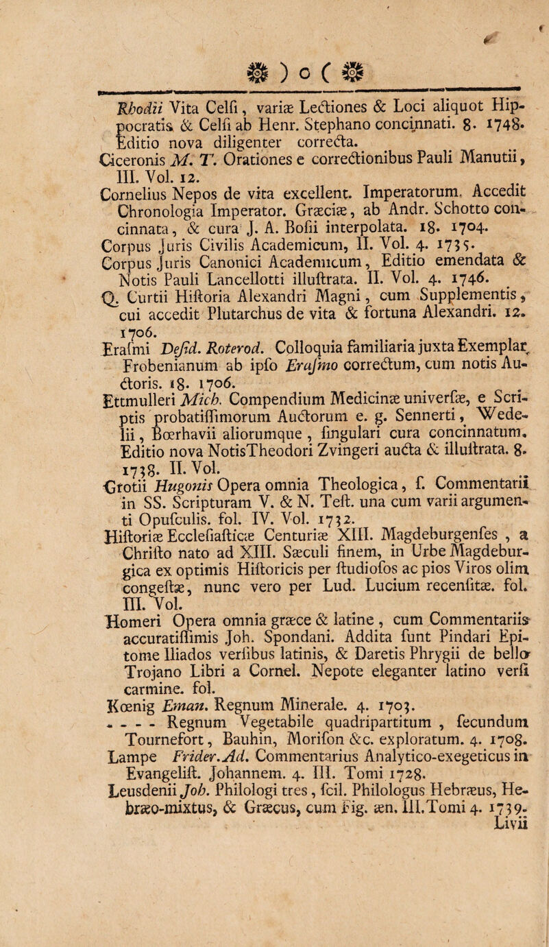 ♦ S ) o ( >1 ''■*»... ' Rhodii Vita Celfi, variae Leftiones & Loci aliquot Hip¬ pocratis & Celfi ab Renr. Stephano concinnati. 8. 1748. Editio nova diligenter correEta.. Ciceronis M. T. Orationes e correctionibus Pauli Manutii, III. Vol. 12. Cornelius Nepos de vita excellent. Imperatorum, Accedit Chronologia Imperator. Graeciae, ab Andr. Schotto con¬ cinnata, & cura J. A. Bofii interpolata. 18* i7°4* Corpus Juris Civilis Academicum, II. Vol. 4. 173S* Corpus Juris Canonici Academicum, Editio emendata & Notis Pauli Lancellotti illuftrata. II. Vol. 4. 1746. Q. Curtii Hiftoria Alexandri Magni, cum Supplementis , cui accedit Plutarchus de vita & fortuna Alexandri. 12. 1706. Erafmi Defid. Roterod. Colloquia familiaria juxta Exemplar Frobenianum ab ipfo Erafmo corre<ftum, cum notis Au¬ roris. ig* 1706. Ettmulleri Mich. Compendium Medicinae univerfae, e Scri¬ ptis probatiflimorum Audtorum e. g. SennertiU Wede- lii, Boerhavii aliorumque , lingulari cura concinnatum. Editio nova NotisTheodori Zvingeri au&a & illuitrata. 8. 17; 8* II. Vol. ■Grotii Hugonis Opera omnia Theologica, f. Commentarii in SS. Scripturam V. & N. Teft. una cum varii argumen¬ ti Opufculis. fol. IV. Vol. 17 32. Hiftoriae Ecclefiafticae Centuriae XIII. Magdeburgenfes , a Chrifto nato ad XIII. Saeculi finem, in Urbe Magdebur- gica ex optimis Hiftoricis per ltudiofos ac pios Viros olim congeftse, nunc vero per Lud. Lucium recenfitae. fol. m. voi. Homeri Opera omnia graece & latine , cum Commentariis accuratiftimis Joh. Spondani. Addita funt Pindari Epi¬ tome Iliados verlibus latinis, & Daretis Phrygii de bello Trojano Libri a Cornei. Nepote eleganter latino verfi carmine, fol. Koenig Eman. Regnum Minerale. 4. 170;. « - - - Regnum Vegetabile quadripartitum , fecundum Tournefort, Bauhin, Morifon &c. exploratum. 4. 1708. Lampe Frider.Ad. Commentarius Analytico-exegeticus in Evangelill. Johannem. 4. III. Tomi 1728. LeusdeniiJo/j. Philologi tres, fcil. Philologus Hebraeus, He- braeo-mixtus, & Graecus, cum Fig. aen, 111. Tomi 4. 1739- Livii