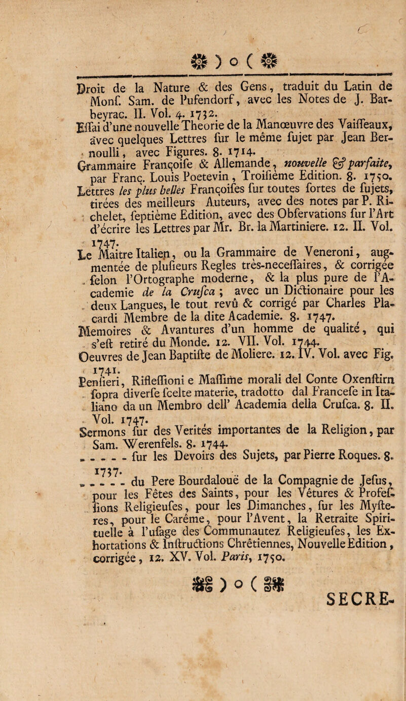 Proit de la Nature & des Gens, traduit du Latin de Monf. Sam. de Pufendorf, avec les Notes de J. Bar- beyrac. II. Vol. 4. 1732. „ ' , BTai d’une nouvelle Theorie de la Manoeuvre des Vaiffeaux, avec quelques Lettres fur le meme fujet par Jean Ber- * noulli, avec Figures. 8- 17*4- Grammaire Franqoife & Allemande, nouvelle & parfaite, par Franc. Louis Poetevin, Troifieme Edition. 8. 1750- Tettres les plus belles Franqoifes fur toutes fortes de fujets, tirees des meilleurs Auteurs, avec des notes par P. Ri- chelet, feptieme Edition, avec des Obfervations furPArt d’ecrire les Lettres par Mr. Br. la Martiniere. 12. II. Vol. Le* TAaitre Italiep, ou la Grammaire de Veneroni, aug- mentee de plufieurs Regles tres-neceifaires, & corrigee , felon 1’Ortographe moderne, & la plus pure de 1’A- cademie de la Crufca ; avec un Dictionaire pour les deux Langues, le tout revu & corrige par Charles Pla- cardi Membre de la dite Academie. 8- 1747* Memoires & Avantures d’un homme de qualite, qui s’eft retire du Monde. 12. VII. Vol. 1744. Oeuvres de Jean Baptifte deMoliere. 12. IV. Vol. avec Fig. 1741. Penfieri, Rifleffioni e Maflime morali dei Conte Oxenftim fopra diverfe fcelte materie, tradotto dal Francefe in Ita- liano da un Membro dell’ Academia delia Crufca. 8. II. Vol. 1747. Sermons fur des Ventes importantes de la Religion,par Sam. Werenfels. 8* *744- ... - - fur les Devoirs des Sujets, par Pierre Roques. 8. J7J7, du Pere Bourdaloue de la Compagnie de Jefus, pour les Fetes des Saints, pour les Vetures & ProfeC. fions Religieufes, pour les Dimanches, fur les Myfte- res, pour le Careme, pour P Avent, la Retraite Spiri- tuelle a 1’ufage des Communautez Religieufes, les Ex- hortations & Inftrudions Chretiennes, Nouvelle Edition, corrigee, 12. XV. Vol. Paris, 1750. ) O ( SECRE-