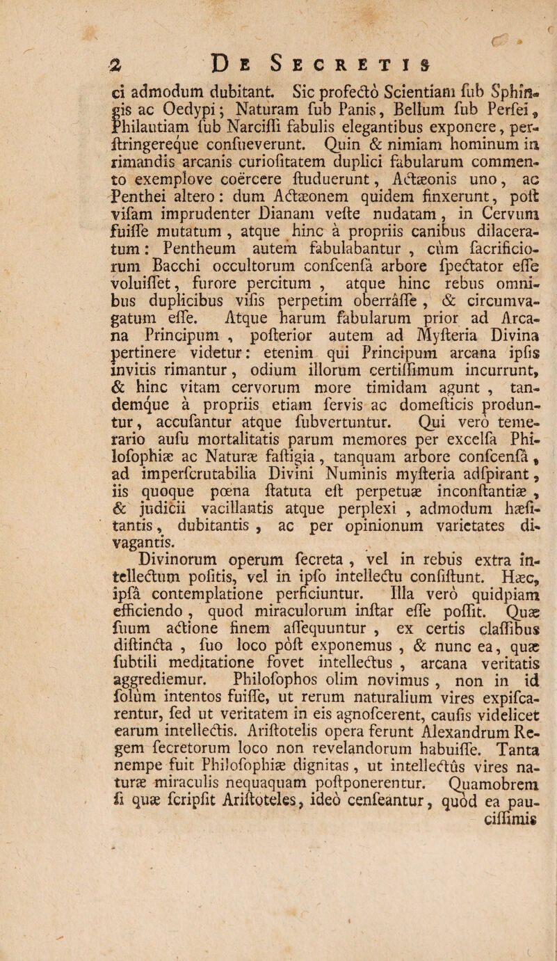 ci admodum dubitant. Sic profe&o Scientiam fub Sphin¬ gis ac Oedypi; Naturam fub Panis, Bellum fub Perfei, Philautiam fub Narcifli fabulis elegantibus exponere , per- ftringereque confueverunt. Quin & nimiam hominum ia rimandis arcanis curiofitatem duplici fabularum commen¬ to exemplove coercere ftuduerunt, Actaeonis uno, ac Penthei altero: dum ACtaeonem quidem finxerunt, poft: vifam imprudenter Dianam vefte nudatam, in Cervum fuilfe mutatum , atque hinc a propriis canibus dilacera¬ tum : Pentheum autem fabulabantur , ciim facrificio- rum Bacchi occultorum confcenfa arbore fpe&ator effe voluiffet, furore percitum , atque hinc rebus omni¬ bus duplicibus vifis perpetim oberraffe , & circumva- gatum effe. Atque harum fabularum prior ad Arca¬ na Principum , pofterior autem ad Myfteria Divina pertinere videtur: etenim qui Principum arcana ipfis invitis rimantur, odium iliorum certilfimum incurrunt, & hinc vitam cervorum more timidam agunt , tan- demtjue a propriis etiam fervis ac domefticis produn¬ tur, accufantur atque fubvertuntur. Qui vero teme¬ rario aufu mortalitatis parum memores per excelfa Phi- lofophiae ac Naturae faftigia, tanquam arbore confcenfa, ad imperfcrutabilia Divini Numinis myfteria adfpirant, iis quoque poena ftatuta eft perpetuae inconftantiae , & judicii vacillantis atque perplexi , admodum haefi- tantis, dubitantis , ac per opinionum varietates di* vagantis. Divinorum operum fecreta , vel in rebiis extra in- telleCtum pofitis, vel in ipfo intelle&u confiftunt. Haec, ipfa contemplatione perficiuntur. Illa vero quidpiam efficiendo , quod miraculorum inftar effe poffit. Quae fuum aCtione finem affequuntur , ex certis claffibus diftinda , fuo loco poft exponemus , & nunc ea, quae fubtili meditatione fovet intellectus , arcana veritatis aggrediemur. Philofophos olim novimus , non in id foliim intentos fuiffe, ut rerum naturalium vires expifea- rentur, fed ut veritatem in eis agnofeerent, caufis videlicet earum intelleCtis. Ariftotelis opera ferunt Alexandrum Re¬ gem fecretorum loco non revelandorum habuiffe. Tanta nempe fuit Philofophiae dignitas, ut intelleCtus vires na¬ turae miraculis nequaquam poftponerentur. Quamobrem fi quae fcripfit Ariftoteles, ideo cenfeantur, quod ea pau- ciffiniis