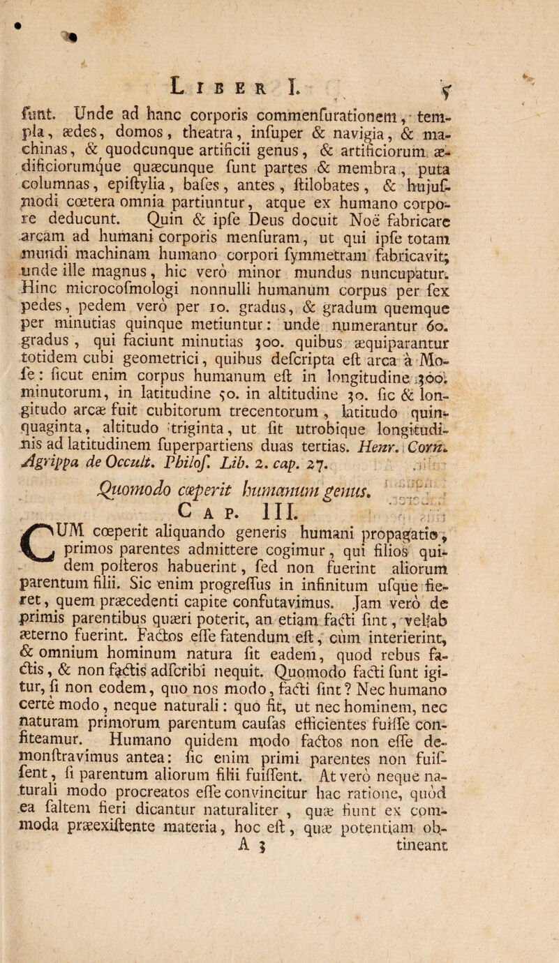 funt. Unde ad hanc corporis commenfurationem, * tem¬ pla, aedes, domos, theatra, infuper & navigia, & ma¬ chinas, & quodcunque artificii genus , & artificiorum. ae- dificiorumque quaecunque funt partes & membra, puta columnas, epiftylia, bafes , antes , ftilobates, & hujuf- niodi coetera omnia partiuntur, atque ex humano corpo¬ re deducunt. Quin & ipfe Deus docuit Noe fabricare arcarn ad humani corporis menfuram, ut qui ipfe totatn mundi machinam humano ^ corpori fymmetram fabricavit; unde ille magnus, hic vero minor mundus nuncupatur. Hinc microcofmologi nonnulli humanum corpus per fex pedes i. pedem vero per io. gradus, & gradum quemque per minutias quinque metiuntur: unde numerantur 60. gradus , qui faciunt minutias ;oo. quibus tequiparantur totidem cubi geometrici, quibus deferipta eft arca a Mo- fe: ficut enim corpus humanum eft in longitudine pdo. minutorum, in latitudine ;o. in altitudine 50. fic & lon¬ gitudo arcae fuit cubitorum trecentorum , latitudo quin¬ quaginta, altitudo 'triginta, ut fit utrobique longitudi¬ nis ad latitudinem fuperpartiens duas tertias. Henr. Com* Agrippa de Occuli. Pbilof. Lib. 2. cap. 27. Quomodo coeperit humanum genus* 'iUv Cap. III. °  ‘u-t CUM coeperit aliquando generis humani propagatio, primos parentes admittere cogimur, qui filios qui¬ dem polteros habuerint, fed non fuerint aliorum parentum filii. Sic enim progreffus in infinitum ufque fie¬ ret, ^quem praecedenti capite confutavimus. Jam vero de primis parentibus quaeri poterit, an etiam facfti fint, velfab aeterno fuerint. Facftos effe fatendum eft, ciim interierint, & omnium hominum natura fit eadem, quod rebus fa- dtis, & non fa<ftis adferibi nequit. Quomodo facti funt igi¬ tur, fi non eodem, quo nos modo, facfti fint? Nec humano certe modo, neque naturali: quo fit, ut nec hominem, nec naturam primorum parentum caufas efficientes fuilte con¬ fiteamur. ^ Humano quidem modo facftos non efle de- monftravimus antea: fic enim primi parentes non fuif- fent, fi parentum aliorum filii fuilfent. At vero neque na¬ turali modo procreatos effe convincitur hac ratione, quod ea faltem fieri dicantur naturaliter , qme fiunt ex com¬ moda praeexiftente materia, hoc eft, qu^e potentiam ob-