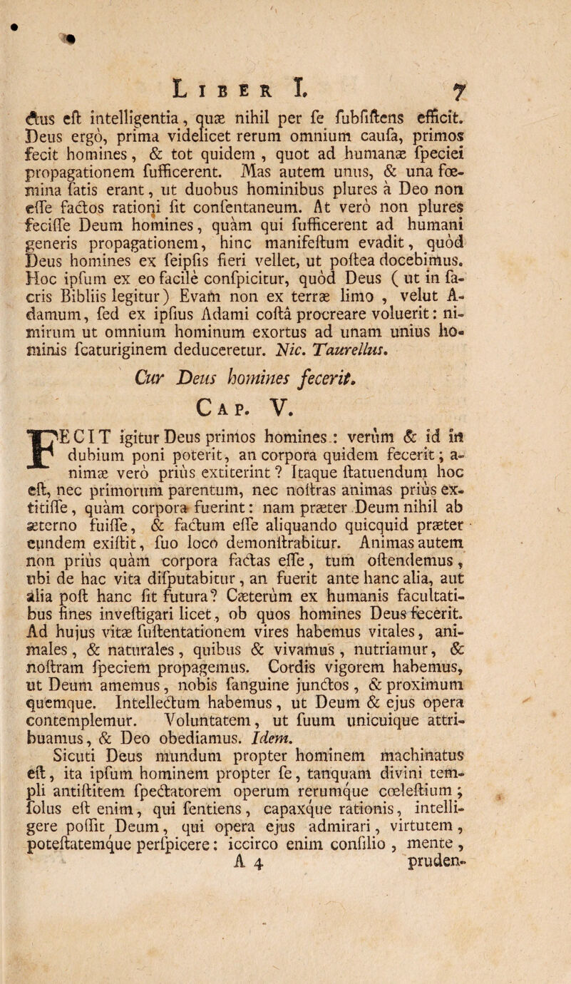 <ftus eft intelligentia, qute nihil per fe fubfiftens efficit. Deus ergo, prima videlicet rerum omnium caufa, primos fecit homines, & tot quidem , quot ad humanas fpeciei propagationem fufficerent. Mas autem unus, & una foe- irnna fatis erant, ut duobus hominibus plures a Deo non ede factos ratioqi fit confentaneum. At vero non plures feciffe Deum homines, quam qui fufficerent ad humani generis propagationem, hinc manifeftum evadit, quod Deus homines ex feipfis fieri vellet, ut poltea docebimus. Hoc ipfum ex eo facile confpicitur, quod Deus ( ut in fa- cris Bibliis legitur) Evam non ex terras limo , velut A- damum, fed ex ipfius Adami cofta procreare voluerit: ni¬ mirum ut omnium hominum exortus ad unam unius ho¬ minis fcaturiginem deduceretur. Nic. Taurellus, Cur Deus homines fecerit. Cap. V. FECIT igitur Deus primos homines : verum & id in dubium poni poterit, an corpora quidem fecerit; a- nimae vero priiis extiterint ? Itaque ftatuendum hoc eft, nec primorum parentum, nec noftras animas prius ex- titiffe, quam corpora fuerint: nam prteter Deum nihil ab aeterno fuiffie, & facftum effie aliquando quicquid praeter eundem exiftit, fuo loco demonllrabitur. Animas autem non prius quam corpora fadas effie, tum oftendemus, ubi de hac vita difputabitur, an fuerit ante hanc alia, aut alia poft hanc fit futura? Caeterum ex humanis facultati¬ bus fines inveftigari licet, ob quos homines Deus fecerit. Ad hujus vitae fuftentationem vires habemus vitales, ani¬ males , & naturales, quibus & vivamus, nutriamur, & noftram fpeciem propagemus. Cordis vigorem habemus, ut Deum amemus, nobis fanguine junctos, & proximum quemque. Intelledum habemus, ut Deum & ejus opera contemplemur. Voluntatem, ut fuum unicuique attri¬ buamus, & Deo obediamus. Idem. Sicuti Deus mundum propter hominem machinatus eft, ita ipfum hominem propter fe, tanquam divini tem¬ pli antiftitem fpedatorem operum rerumque cceleftium; folus eft enim, qui fentiens, capaxque rationis, intelli- gere poffiit Deum, qui opera ejus admirari, virtutem, poteftatemque perfpicere: iccirco enim confilio , mente ,