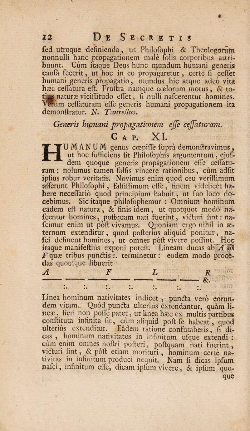 %2 D E S E C R E T I S fed utroque definienda, ut Philofophi & Theologorum nonnulli hanc propagationem male folis corporibus attri¬ buunt. Cum itaque Deus hunc mundum humani generis caufa fecerit, ut hoc in eo propagaretur, certe fi cefifet humani generis propagatio, mundus hic atque adeo vita haec ceflatura eft. Fruftra namque coelorum motus, & to¬ ties naturae vicifiitudo effet, fi nulli nafcerentur homines. Varum cefiaturam effe generis humani propagationem ita demonftratur. N. Taurellus. Generis humani propagationem ejje cejjaturam. C A P. XI. HUMANUM genus coepiffe fupra demonftravimus , ut hoc fufficiens fit Philofophis argumentum, ejuf- dem quoque generis propagationem effe ceffatu- ram: nolumus tamen falfis vincere rationibus, cum adfit ipfius robur veritatis. Novimus enim quod ceu veriflimum afferunt Philofophi, falfilfimum effe, finem videlicet ha¬ bere neceffario quod principium habuit, ut fuo loco do¬ cebimus. Sic itaque philofophemur : Omnium hominum eadem eft natura, & finis idem, ut quotquot modo na- fcentur homines, poftquam nati fuerint, viduri fint: na- fcimur enim ut poft vivamus. Quoniam ergo nihil in ae¬ ternum extenditur, quod pofterius aliquid ponitur, na- fci definent homines , ut omnes poft vivere poflint. Hoc itaque manifeftiiis exponi poteft. Lineam ducas ab A ad. F quae tribus pundis :. terminetur: eodem modo proce® das quoufque libuerit A F L R -.----- — - &. Linea hominum nativitates indicet , punda vero eorun¬ dem vitam. Quod punda ulterius extendantur, quam li¬ neae , fieri non poffe patet, ut linea haec ex multis partibus conftituta infinita fit, cum aliquid poft fe habeat, quod ulterius extenditur._ Eadem ratione confutaberis, fi di¬ cas , hominum nativitates in infinitum ufque extendi : cum enim omnes noftrj pofteri , poftquam nati fuerint, viduri fint, & poft etiam morituri, hominum certe na¬ tivitas in infinitum produci nequit. Nam fi dicas ipfum nafei, infinitum effe, dicam ipfum vivere, & ipfum quo¬ que