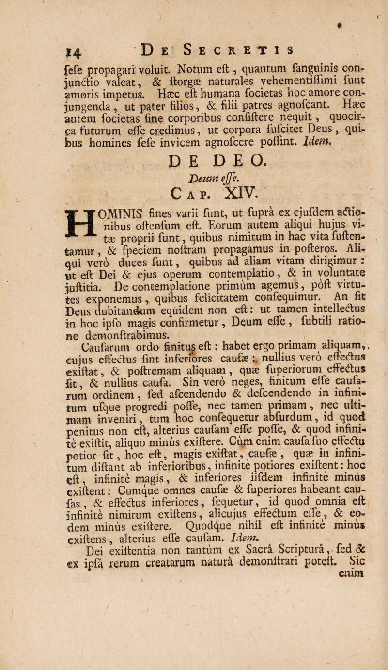 fefe propagari voluit. Notum eft , quantum fanguinis con¬ junctio valeat, & ltorgs naturales vehementiffimi lunt amoris impetus. Haec eft humana focietas hoc amore con¬ jungenda , ut pater filios, & filii patres agnofcant. Hcec autem focietas fine corporibus confiftere nequit, quocir¬ ca futurum effe credimus, ut corpora fufcitet Deus , qui¬ bus homines fefe invicem agnofcere poffint. Idem. DE DEO. Deum ejje. C A P. XIV. HOMINIS fines varii funt, ut fupra ex ejufdem asio¬ nibus oftenfum eft. Eorum autem aliqui hujus vi¬ ta: proprii funt, quibus nimirum in hac vita fuften- tamur, & fpeciem noftram propagamus in pofteros. Ali¬ qui vero duces funt, quibus ad aliam vitam dirigimur : ut eft Dei & ejus operum contemplatio, & in voluntate juftitia. De contemplatione primum agemus, poft virtu¬ tes exponemus, quibus felicitatem confequimur. An fit Deus dubitandum equidem non eft: ut tamen intelledus in hoc ipfo magis confirmetur , Deum elfe , fubtili ratio¬ ne demonftrabimus. Caufarum ordo finitus eft: habet ergo primam aliquam,. cujus effectus fint inferiores caufte nullius vero effedus exiftat, & poftremam aliquam, quae fuperiorum effectus fit, & nullius caufa. Sin vero neges, finitum effe caufa¬ rum ordinem, fed afcendendo & defcendendo in infini¬ tum ufque progredi poffe, nec tamen primam, nec ulti¬ mam inveniri, tum hoc confequetur abfurdum, id quod penitus non eft, alterius caufam effe poffe, & quod infini¬ te exiftit, aliquo minus exiftere. Cum enim caufa fuo effedu potior fit, hoc eft, magis exiftat, caufie , quae in infini¬ tum diftant ab inferioribus, infinite potiores exiftent: hoc eft, infinite magis, & inferiores iifdem infinite minus exiftent: Cumque omnes caufae & fuperiores habeant cau- fas , & effedus inferiores, fequetur, id quod omnia eft infinite nimirum exiftens, alicujus effedum effe, & eo¬ dem minus exiftere. Quodque nihil eft infinite minus exiftens , alterius effe caufam. Idem. Dei exiftentia non tantum ex Sacra Scriptura, fed & ex ipla rerum creatarum natura demonltrari poteft. Sic enim