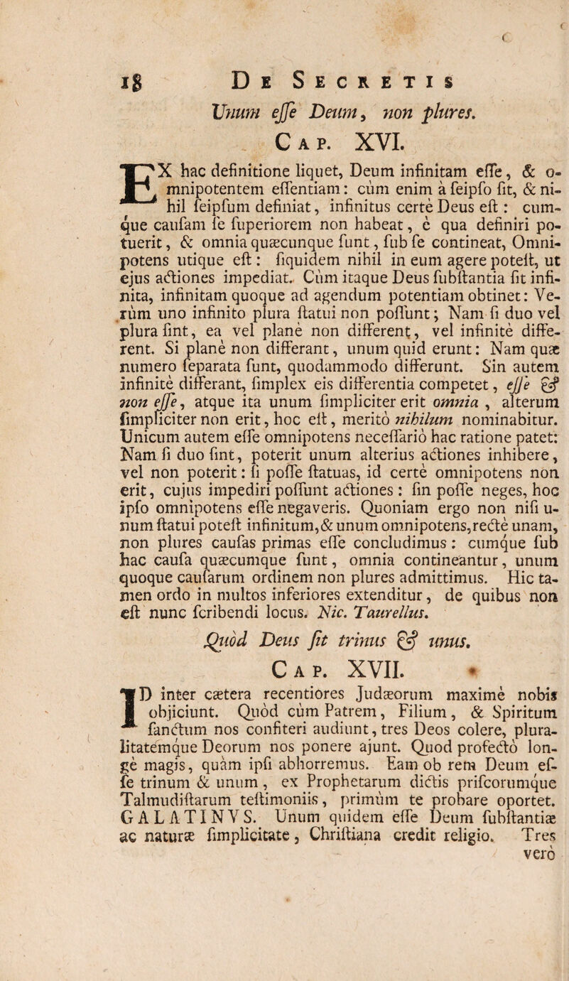 f ( ig Dk Secretis Unum e fle Deum, non plures. Cap. XVI. EX hac definitione liquet, Deum infinitam effe, & o- mnipotentem effentiam: cum enim a feipfo fit, & ni¬ hil feipfum definiat, infinitus certe Deus eft : cum¬ que caufam fe fuperiorem non habeat, e qua definiri po¬ tuerit , & omnia quaecunque fiunt, fiub fie contineat, Omni¬ potens utique eft : fiquidem nihil in eum agere poteft, ut ejus acftiones impediat., Cum itaque Deus fiubftantia fit infi¬ nita, infinitam quoque ad agendum potentiam obtinet: Ve¬ rum uno infinito plura ftatui non poliunt; Nam fi duo vel plurafint, ea vel plane non different, vel infinite diffe¬ rent. Si plane non differant, unum quid erunt: Nam quae numero feparata fiunt, quodammodo differunt. Sin autem infinite differant, fimplex eis differentia competet, ejfe non ejfe, atque ita unum fimpliciter erit omnia , alterum (impliciter non erit, hoc eft, merito nihilum nominabitur. Unicum autem effe omnipotens neceffario hac ratione patet: Nam fi duo fint, poterit unum alterius actiones inhibere, vel non poterit: fi poffe ftatuas, id certe omnipotens non erit, cujus impediri poffunt a&iones: fin poffe neges, hoc ipfo omnipotens effe negaveris. Quoniam ergo non nifi u- num ftatui poteft infinitum,& unum omnipotens,redte unam, non plures caufias primas effe concludimus: cumque fiub hac caufia quaecumque fiunt, omnia contineantur, unum quoque cautarum ordinem non plures admittimus. Hic ta¬ men ordo in multos inferiores extenditur, de quibus non eft nunc fcribendi locus. Nic. Taure Ilus, Qiiod Deus Jit trinus & unus, Cap. XVII. ID inter caetera recentiores Judaeorum maxime nobis objiciunt. Quod cum Patrem, Filium, & Spiritum fanbtum nos confiteri audiunt, tres Deos colere, plura¬ litatemque Deorum nos ponere ajunt. Quod profedto lon¬ ge magis, quam ipfi abhorremus. Eam ob rem Deum ef¬ fe trinum & unum , ex Prophetarum dicftis prifcorumque Talmudiftarum teftimoniis, primum te probare oportet. GALATINVS. Unum quidem effe Deum fubftantias ac naturae fimplicitate, Chriftiana credit religio. Tres vero