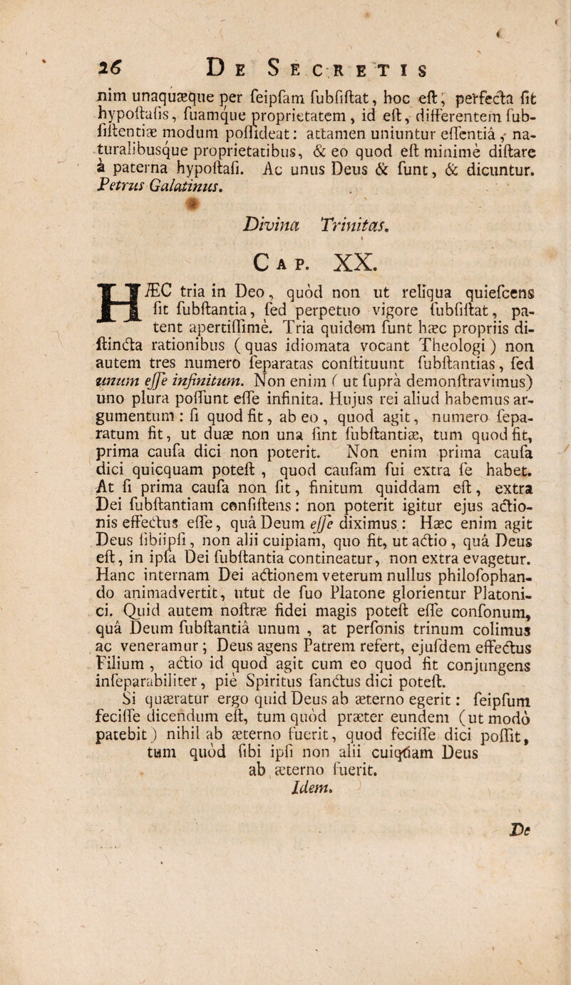 26 D E S E C R ET I S nim unaquaque ]ier feipfam fubfiftat, hoc eft, pevfecla fit hypoftafis,fuamque proprietatem , id eft, differentem fub- fiitentiae modum poffideat: attamen uniuntur edentia,- na¬ turalibusque proprietatibus, & eo quod eff minime diftare a paterna hypoftafi. Ac unus Deus & funt, & dicuntur. Petrus Galatinus. # Divina Trinitas. » Cap. XX. HiEC tria in Deo, quod non ut reliqua quiefeens fit fubftantia, jTed perpetuo vigore fubfiftat, pa¬ tent apertidime. Tria quidem funt haec propriis di- ftinda rationibus ( quas idiomata vocant Theologi) non autem tres numero feparatas conffituunt fubftantias, fed unum ejje infinitum. Non enim ( ut fupra demonftravimus) uno plura podlint effe infinita. Hujus rei aliud habemus ar¬ gumentum : fi quod fit, abeo, quod agit, numero repa¬ ratum fit, ut duae non una fint fubftantiae, tum quod fit, prima caufa dici non poterit. Non enim prima caufa dici quicquam poteft , quod caufam fui extra fe habet. At fi prima caufa non fit, finitum quiddam eff;, extra Dei fubftantiam cemfiftens: non poterit igitur ejus adio- nis effectus effe, qua Deum ejfie diximus : Haec enim agit Deus fibiipli, non alii cuipiam, quo fit, ut adio, qua Deus eff, in ipfa Dei fubffantia contineatur, non extra evagetur. Hanc internam Dei adionem veterum nullus philofophan- do animadvertit, utut de fuo Platone glorientur Platoni¬ ci. Quid autem noftrae fidei magis poteft ede confonum, qua Deum fubftantia unum , at perfonis trinum colimus ac veneramur; Deus agens Patrem refert, ejufdem effedus Filium , actio id quod agit cum eo quod fit conjungens infeparabiliter, pie Spiritus fandus dici poteft. Si quaeratur ergo quid Deus ab sterno egerit: feipfum fecide dicendum eft, tum quod praeter eundem (ut modo patebit ) nihil ab aeterno fuerit, quod fecide dici podit, tum quod fibi ipfi non alii cuiqfiam Deus ab aeterno fuerit. Idem. De ♦