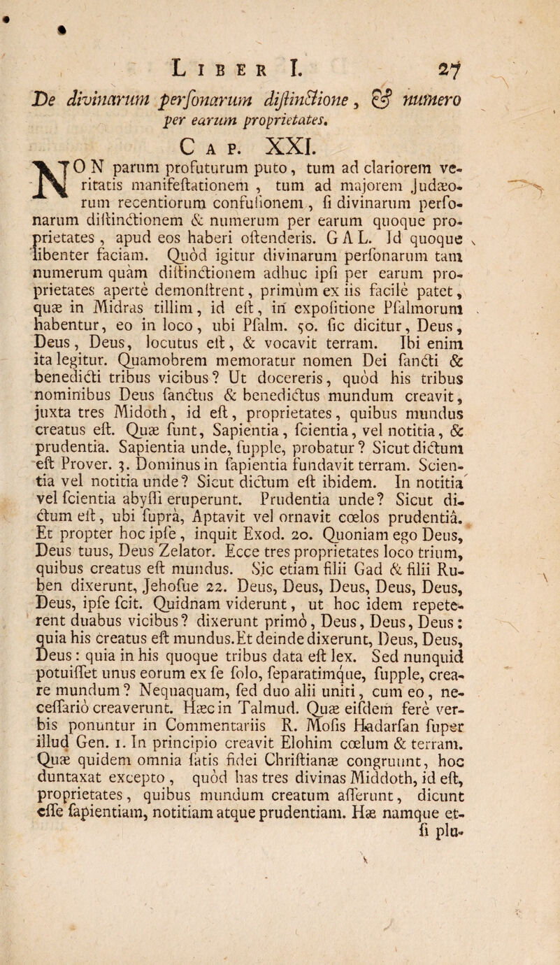 De divinarum perfonarum dijiin&ione, numero per earum proprietates, C a p. XXI. 0 N parum profuturum puto, tum ad clariorem ve- ritatis manifeftationem , tum ad majorem jud&o- rum recentiorum confulionem , fi divinarum perfo¬ narum diftindtionem & numerum per earum quoque pro¬ prietates , apud eos haberi oftenderis. GAL. ]d quoque \ libenter faciam. Quod igitur divinarum perfonarum tam numerum quam diftinctionem adhuc ipfi per earum pro¬ prietates aperte demonitrent, primum ex iis facile patet, quae in Midras tillim, id eft, iri expofitione Pfalmoruni habentur, eo in loco, ubi Pfalm. <50. fic dicitur, Deus, Deus, Deus, locutus eft, & vocavit terram. Ibi enim ita legitur. Quamobrem memoratur nomen Dei fandti & benedidti tribus vicibus ? Ut docereris, quod his tribus nominibus Deus fandius & benedidtus mundum creavit, juxta tres Midoth, id eft, proprietates, quibus mundus creatus eft. Quae funt, Sapientia, fcientia, vel notitia, & prudentia. Sapientia unde, fupple, probatur? Sicutdidtum eft Prover. 3. Dominus in lapientia fundavit terram. Scien¬ tia vel notitia unde? Sicut dictum eft ibidem. In notitia vel fcientia abyfli eruperunt. Prudentia unde? Sicut di¬ ctum eft, ubi fupra, Aptavit vel ornavit coelos prudentia. Et propter hoc ipfe , inquit Exod. 20. Quoniam ego Deus, Deus tuus, Deus Zelator. Ecce tres proprietates loco trium, quibus creatus eft mundus. Sic etiam filii Gad & filii Ru- ben dixerunt, Jehofue 22. Deus, Deus, Deus, Deus, Deus, Deus, ipfe fcit. Quidnam viderunt, ut hoc idem repete¬ rent duabus vicibus? dixerunt primo, Deus, Deus, Deus: quia his creatus eft mundus.Et deinde dixerunt, Deus, Deus, Deus : quia in his quoque tribus data eft lex. Sed nunquid potuiffet unus eorum ex fe folo, feparatimque, fupple, crea¬ re mundum? Nequaquam, fed duo alii uniti, cum eo , ne- ceffarid creaverunt. Haec in Talmud. Quas eifdem fere ver¬ bis ponuntur in Commentariis R. Mofis Hadarfan fu per illud Gen. 1. In principio creavit Elohim coelum & terram. Qiise quidem omnia fatis fidei Chriflianae congruunt, hoc duntaxat excepto , quod has tres divinas Middoth, id eft, proprietates, quibus mundum creatum afferunt, dicunt cffe fapientiam, notitiam atque prudentiam. Has namque et- fi pia-